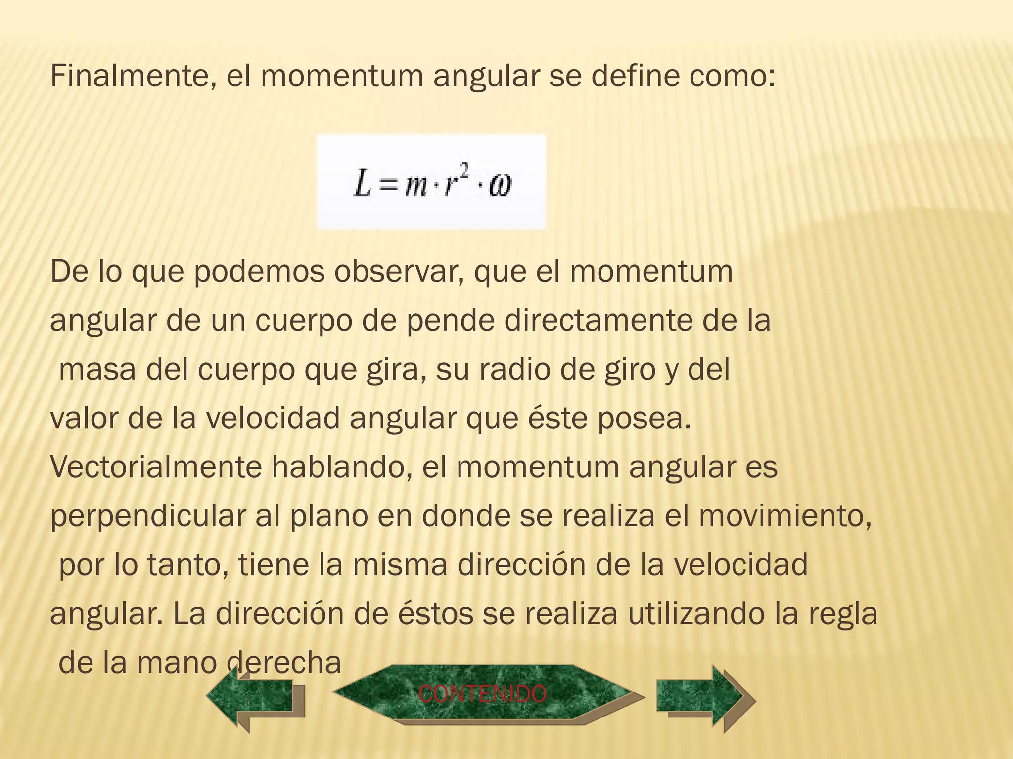 Finalmente, el momentum angular se define como:




De lo que podemos observar, que el momentum
angular de un cuerpo de pende directamente de la
 masa del cuerpo que gira, su radio de giro y del
valor de la velocidad angular que éste posea.
Vectorialmente hablando, el momentum angular es
perpendicular al plano en donde se realiza el movimiento,
 por lo tanto, tiene la misma dirección de la velocidad
angular. La dirección de éstos se realiza utilizando la regla
 de la mano derecha
                           CONTENIDO
 