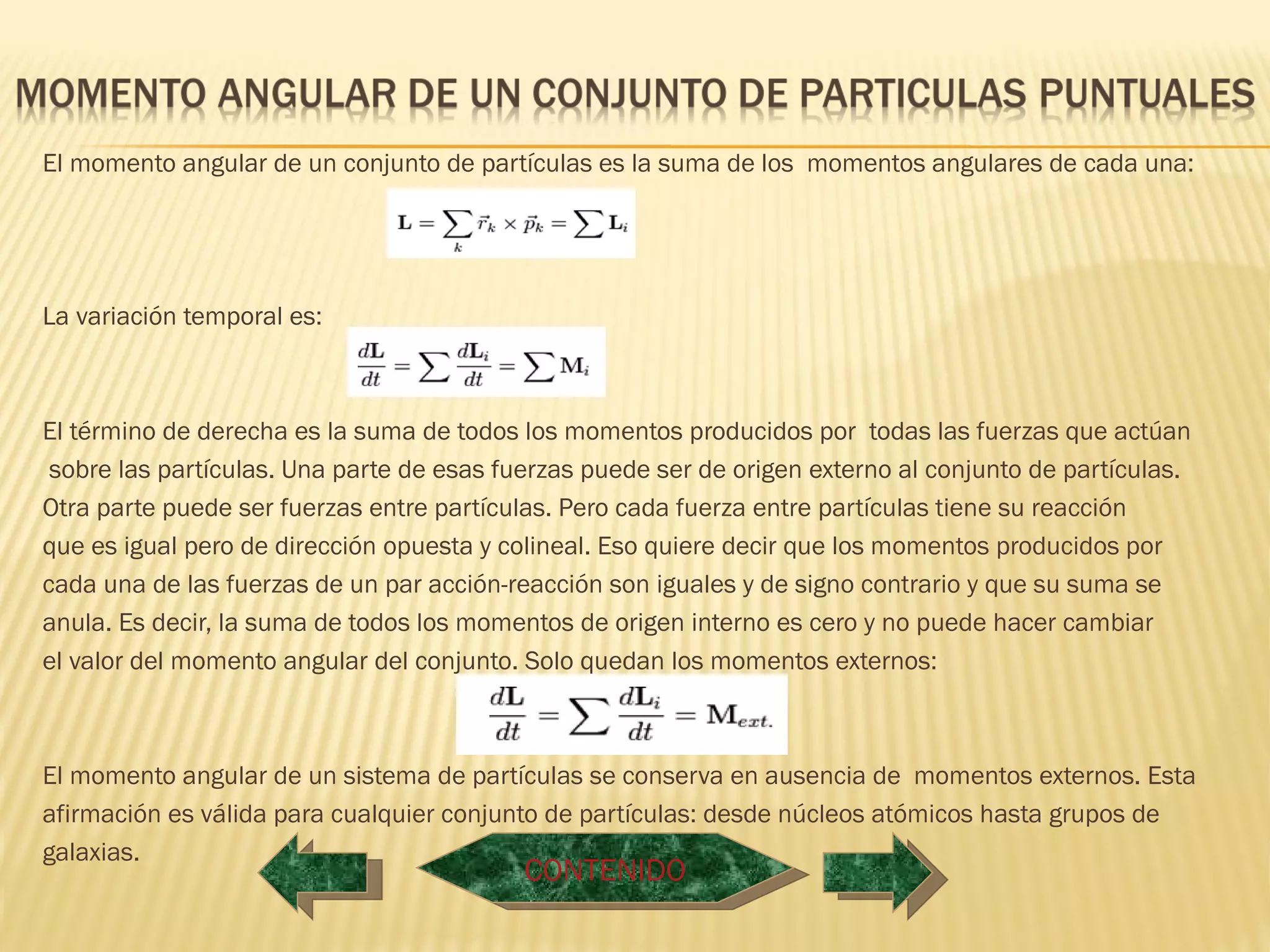 El momento angular de un conjunto de partículas es la suma de los momentos angulares de cada una:




La variación temporal es:



El término de derecha es la suma de todos los momentos producidos por todas las fuerzas que actúan
 sobre las partículas. Una parte de esas fuerzas puede ser de origen externo al conjunto de partículas.
Otra parte puede ser fuerzas entre partículas. Pero cada fuerza entre partículas tiene su reacción
que es igual pero de dirección opuesta y colineal. Eso quiere decir que los momentos producidos por
cada una de las fuerzas de un par acción-reacción son iguales y de signo contrario y que su suma se
anula. Es decir, la suma de todos los momentos de origen interno es cero y no puede hacer cambiar
el valor del momento angular del conjunto. Solo quedan los momentos externos:



El momento angular de un sistema de partículas se conserva en ausencia de momentos externos. Esta
afirmación es válida para cualquier conjunto de partículas: desde núcleos atómicos hasta grupos de
galaxias.
                                           CONTENIDO
 