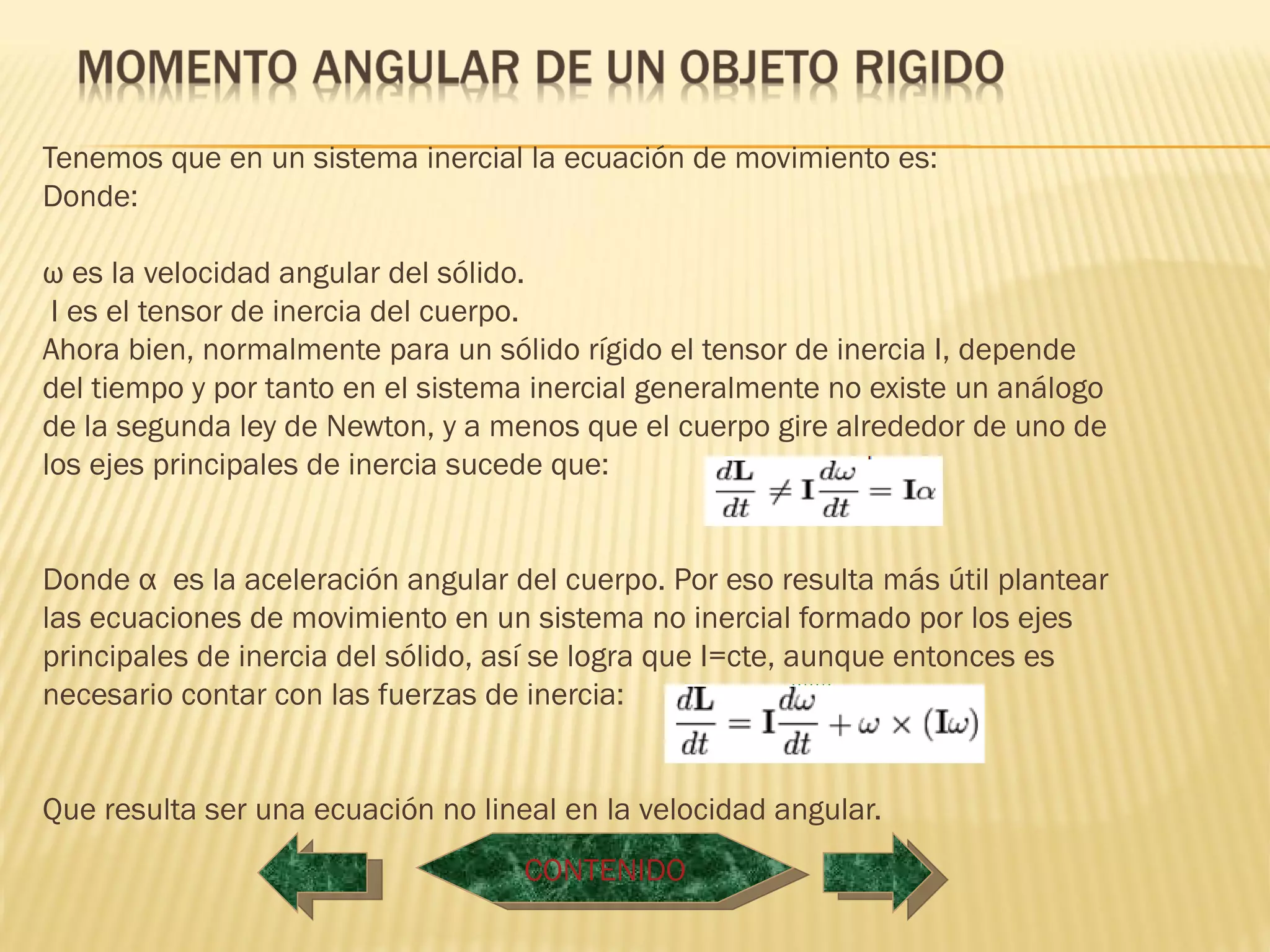  
Tenemos que en un sistema inercial la ecuación de movimiento es:
Donde:

ω es la velocidad angular del sólido.
 I es el tensor de inercia del cuerpo.
Ahora bien, normalmente para un sólido rígido el tensor de inercia I, depende
del tiempo y por tanto en el sistema inercial generalmente no existe un análogo
de la segunda ley de Newton, y a menos que el cuerpo gire alrededor de uno de
los ejes principales de inercia sucede que:


Donde α  es la aceleración angular del cuerpo. Por eso resulta más útil plantear
las ecuaciones de movimiento en un sistema no inercial formado por los ejes
principales de inercia del sólido, así se logra que I=cte, aunque entonces es
necesario contar con las fuerzas de inercia:


Que resulta ser una ecuación no lineal en la velocidad angular.
                                    CONTENIDO
 