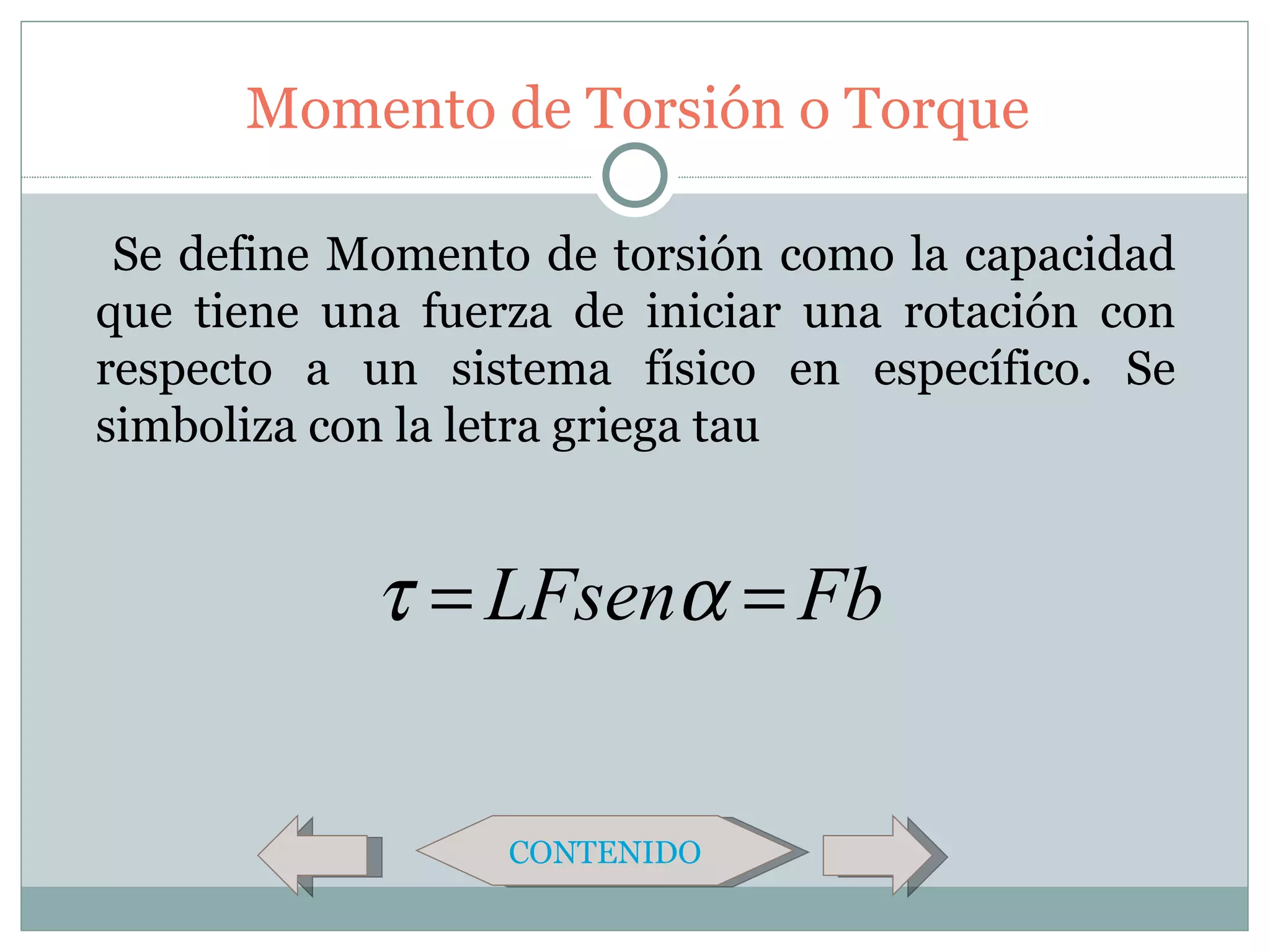 Momento de Torsión o Torque

 Se define Momento de torsión como la capacidad
que tiene una fuerza de iniciar una rotación con
respecto a un sistema físico en específico. Se
simboliza con la letra griega tau


            τ = LFsenα = Fb


                  CONTENIDO
 