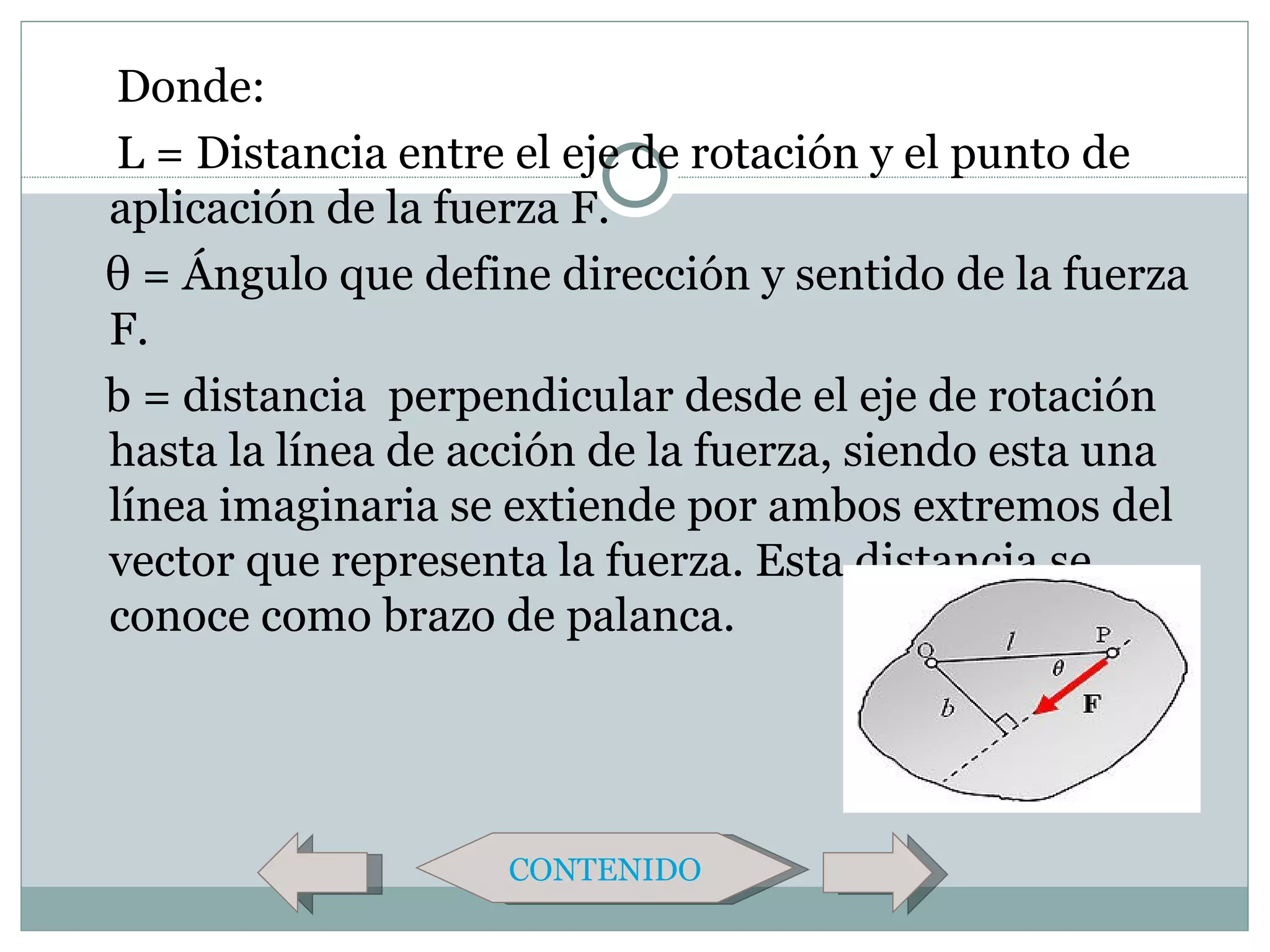 Donde:
 L = Distancia entre el eje de rotación y el punto de
aplicación de la fuerza F.
θ = Ángulo que define dirección y sentido de la fuerza
F.
b = distancia perpendicular desde el eje de rotación
hasta la línea de acción de la fuerza, siendo esta una
línea imaginaria se extiende por ambos extremos del
vector que representa la fuerza. Esta distancia se
conoce como brazo de palanca.




                    CONTENIDO
 