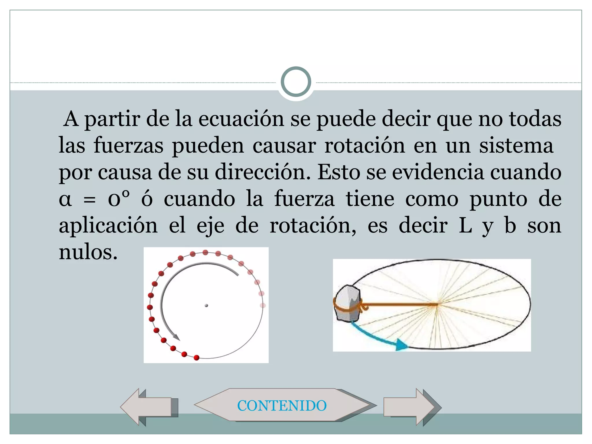 A partir de la ecuación se puede decir que no todas
las fuerzas pueden causar rotación en un sistema
por causa de su dirección. Esto se evidencia cuando
α = 0° ó cuando la fuerza tiene como punto de
aplicación el eje de rotación, es decir L y b son
nulos.




                  CONTENIDO
 