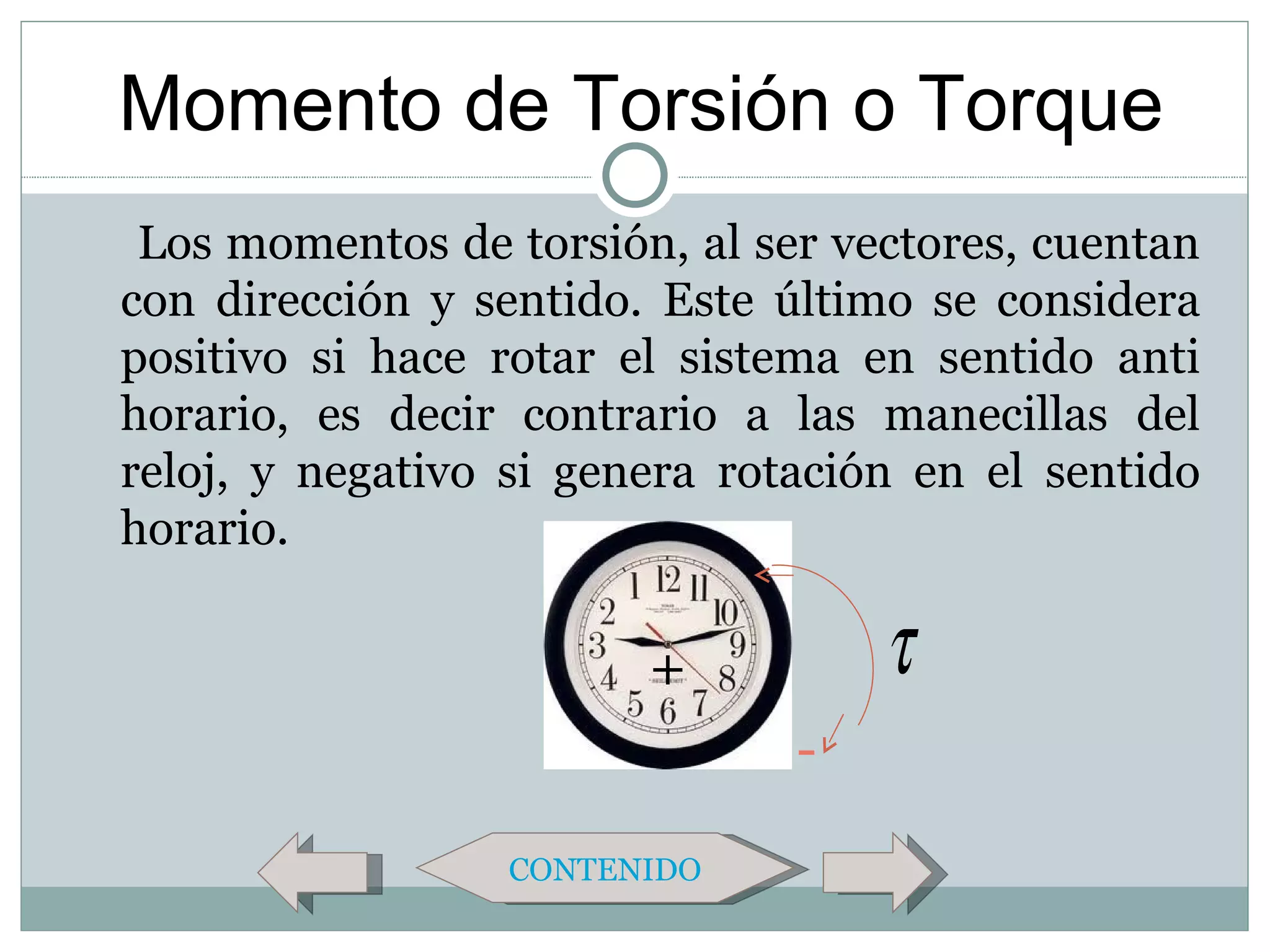 Momento de Torsión o Torque
 Los momentos de torsión, al ser vectores, cuentan
con dirección y sentido. Este último se considera
positivo si hace rotar el sistema en sentido anti
horario, es decir contrario a las manecillas del
reloj, y negativo si genera rotación en el sentido
horario.

                        +          τ
                               -

                 CONTENIDO
 