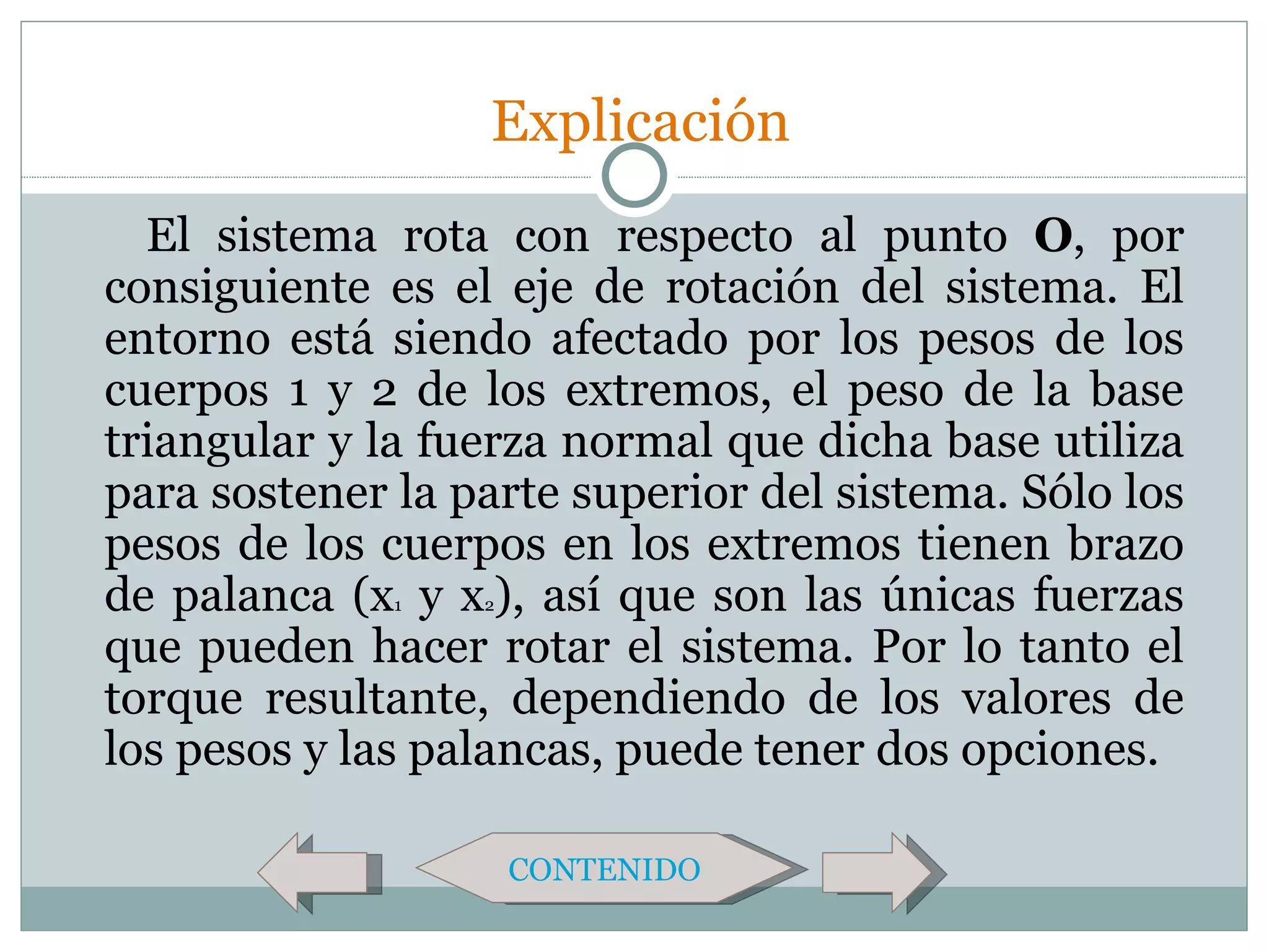Explicación
  El sistema rota con respecto al punto O, por
consiguiente es el eje de rotación del sistema. El
entorno está siendo afectado por los pesos de los
cuerpos 1 y 2 de los extremos, el peso de la base
triangular y la fuerza normal que dicha base utiliza
para sostener la parte superior del sistema. Sólo los
pesos de los cuerpos en los extremos tienen brazo
de palanca (x y x ), así que son las únicas fuerzas
              1   2

que pueden hacer rotar el sistema. Por lo tanto el
torque resultante, dependiendo de los valores de
los pesos y las palancas, puede tener dos opciones.

                      CONTENIDO
 