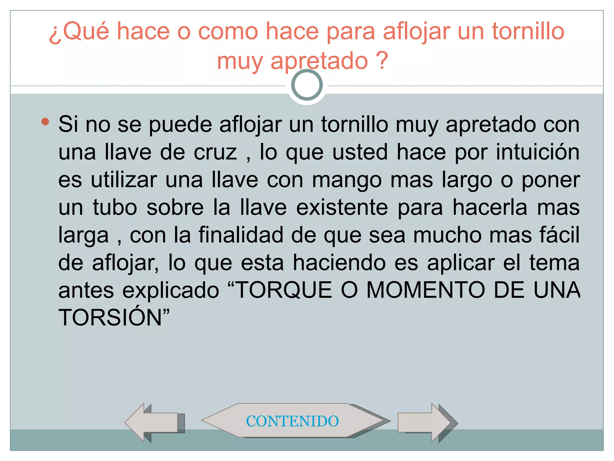 ¿Qué hace o como hace para aflojar un tornillo
             muy apretado ?

 Si no se puede aflojar un tornillo muy apretado con
 una llave de cruz , lo que usted hace por intuición
 es utilizar una llave con mango mas largo o poner
 un tubo sobre la llave existente para hacerla mas
 larga , con la finalidad de que sea mucho mas fácil
 de aflojar, lo que esta haciendo es aplicar el tema
 antes explicado “TORQUE O MOMENTO DE UNA
 TORSIÓN”



                    CONTENIDO
 