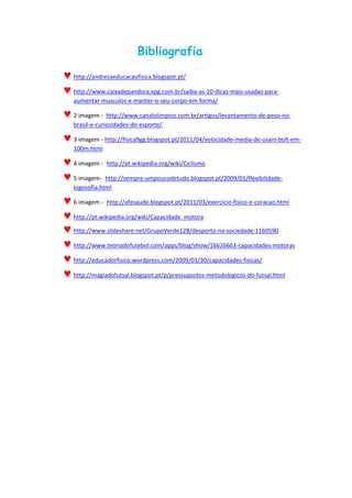 Bibliografia
http://andrezaeducacaofisica.blogspot.pt/
http://www.caixadepandora.xpg.com.br/saiba-as-10-dicas-mais-usadas-para-
aumentar-musculos-e-manter-o-seu-corpo-em-forma/
2 imagem - http://www.canalolimpico.com.br/artigos/levantamento-de-peso-no-
brasil-e-curiosidades-do-esporte/
3 imagem - http://fisica9gg.blogspot.pt/2011/04/velocidade-media-de-usain-bolt-em-
100m.html
4 imagem - http://pt.wikipedia.org/wiki/Ciclismo
5 imagem- http://sempre-umpoucodetudo.blogspot.pt/2009/01/flexibilidade-
logosofia.html
6 imagem - http://afesaude.blogspot.pt/2011/03/exercicio-fisico-e-coracao.html
http://pt.wikipedia.org/wiki/Capacidade_motora
http://www.slideshare.net/GrupoVerde12B/desporto-na-sociedade-1160590
http://www.teoriadofutebol.com/apps/blog/show/16626663-capacidades-motoras
http://educadorfisico.wordpress.com/2009/03/30/capacidades-fisicas/
http://magiadofutsal.blogspot.pt/p/pressupostos-metodologicos-do-futsal.html
 