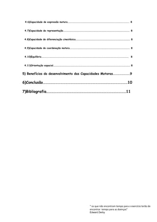 4.6)Capacidade de expressão motora……………………………………………………………………………………………………. 8
4.7)Capacidade de representação……………………………………………………………………………………………………………. 8
4.8)Capacidade de diferenciação cinestésica………………………………………………………………………………………… 8
4.9)Capacidade de coordenação motora…………………………………………………………………………………………………. 8
4.10)Equilíbrio………………………………………………………………………………………………………………………………………………. 8
4.11)Orientação espacial……………………………………………………………………………………………………………………………… 8
5) Benefícios do desenvolvimento das Capacidades Motoras……………………9
6)Conclusão…………………………………………………………………………………………10
7)Bibliografia……………………………………………………………………………………11
“ os que não encontram tempo para o exercício terão de
encontrar tempo para as doenças”
Edward Derby
 