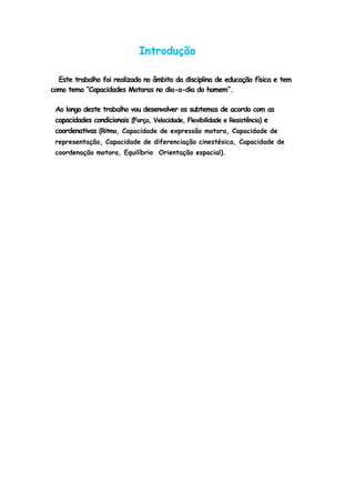 Introdução
Este trabalho foi realizado no âmbito da disciplina de educação física e tem
como tema “Capacidades Motoras no dia-a-dia do homem”.
Ao longo deste trabalho vou desenvolver os subtemas de acordo com as
capacidades condicionais (Força, Velocidade, Flexibilidade e Resistência) e
coordenativas (Ritmo, Capacidade de expressão motora, Capacidade de
representação, Capacidade de diferenciação cinestésica, Capacidade de
coordenação motora, Equilíbrio Orientação espacial).
 