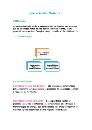 Capacidades
Motoras
Capacidades
Motoras
Mondicionais
Capacidades
Motoras
Coordenativas
2)Capacidades Motoras
2.1)Definição:
As capacidades motoras são pressupostas dos movimentos que permitem
que as qualidades inatas de uma pessoa, como um talento, ou um
potencial se evidenciem. Exemplos: força, resistência, flexibilidade, etc
2.1.2)Classificação:
2.1.2) Classificação:
Capacidades Motoras Coordenativas - são capacidades determinadas
pelo componente onde predominam os processos de organização, controlo
e regulação do movimento.
Capacidades Motoras Condicionais - São capacidades ligadas ao
processo energético e metabólico, são determinadas pela obtenção e
transformação de energia. São condicionadas pela energia disponível nos
músculos e pelos mecanismos que lhe regulam a distribuição.
 