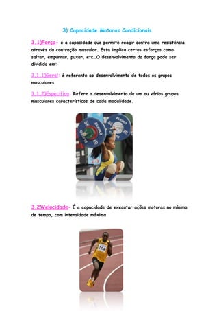 3) Capacidade Motoras Condicionais
3.1)Força- é a capacidade que permite reagir contra uma resistência
através da contração muscular. Esta implica certos esforços como
saltar, empurrar, puxar, etc…O desenvolvimento da força pode ser
dividido em:
3.1.1)Geral: é referente ao desenvolvimento de todos os grupos
musculares
3.1.2)Especifica: Refere o desenvolvimento de um ou vários grupos
musculares característicos de cada modalidade.
3.2)Velocidade- É a capacidade de executar ações motoras no mínimo
de tempo, com intensidade máxima.
 