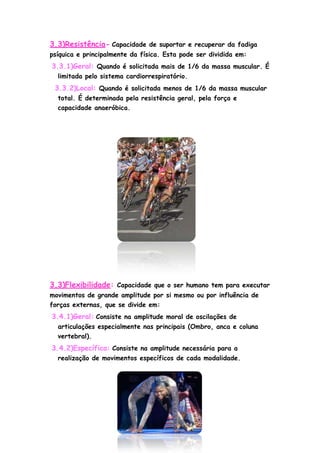 3.3)Resistência- Capacidade de suportar e recuperar da fadiga
psíquica e principalmente da física. Esta pode ser dividida em:
3.3.1)Geral: Quando é solicitada mais de 1/6 da massa muscular. É
limitada pelo sistema cardiorrespiratório.
3.3.2)Local: Quando é solicitada menos de 1/6 da massa muscular
total. É determinada pela resistência geral, pela força e
capacidade anaeróbica.
3.3)Flexibilidade: Capacidade que o ser humano tem para executar
movimentos de grande amplitude por si mesmo ou por influência de
forças externas, que se divide em:
3.4.1)Geral: Consiste na amplitude moral de oscilações de
articulações especialmente nas principais (Ombro, anca e coluna
vertebral).
3.4.2)Específica: Consiste na amplitude necessária para a
realização de movimentos específicos de cada modalidade.
 