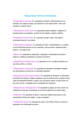 4)Capacidades Motoras Coordenadas
4.1)Capacidade de observação: É a capacidade de perceber o desenvolvimento de um
movimento, dos colegas de equipa, dos adversários ou dos objetos móveis, tendo como
referência os objetos imóveis.
4.2)Capacidade de controlo motor: É a capacidade de poder responder a exigências de
elevada precisão nos movimentos, do ponto de vista temporal, espacial e dinâmico.
4.3Capacidade de reação motora: É a capacidade de poder reagir o mais rápido e
corretamente possível a um estímulo.
4.4)Capacidade de antecipação: É a capacidade de prever o desenvolvimento e o resultado
de uma determinada ação que se está a desenrolar, para que assim o desportista possa
preparar a sua própria ação.
4.5)Ritmo: É a capacidade de compreensão, acumulação e interpretação de estruturas
temporais e dinâmicas pretendidas na evolução do movimento.
4.6)Capacidade de expressão motora: É a capacidade de criar os próprios movimentos de
uma forma estética e artística.
4.7)Capacidade de representação: É a capacidade de representar mentalmente situações
bem determinadas de acordo com as informações disponíveis.
4.8)Capacidade de diferenciação cinestésica: É a capacidade de diferenciar as informações
provenientes dos músculos, tendões e ligamentos, que nos informam sobre a posição do nosso
corpo num determinado momento e espaço e que nos permite realizar as ações motoras de
uma forma correta, conseguindo assim a coordenação dos movimentos.
4.9)Capacidade de coordenação motora: É a capacidade de adequar de forma correta uma
combinação de ações que se desenrolam de uma forma sequencial ou ao mesmo tempo.
4.10)Equilíbrio: É a capacidade de manter o corpo numa relação normal quanto ao solo,
desenvolvendo reflexos para adaptar o corpo ao movimento.
4.11)Orientação espacial: É a capacidade de reagir a um estímulo externo em termos de
deslocação ou de estabilização da postura.
 