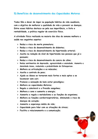 5) Benefícios do desenvolvimento das Capacidades Motoras
Todos têm o dever de impor na população hábitos de vida saudáveis,
com o objetivo de melhorar a qualidade de vida e prevenir as doenças.
Entre esses hábitos destaca-se pela sua importância, e feito e
rentabilidade, a prática regular de exercício físico.
A atividade física realizada na maioria dos dias da semana melhora a
saúde nos seguintes aspetos:
 Reduz o risco de morte prematura;
 Reduz o risco do desenvolvimento de diabetes;
 Reduz o risco do desenvolvimento da hipertensão arterial;
 Auxilio na redução do nível de hipertensão nas pessoas que já o
possuem;
 Reduz o risco do desenvolvimento do cancro de cólon;
 Reduz sentimentos de depressão, agressividade e ansiedade. Aumenta a
densidade óssea, reduzindo a probabilidade de Osteoporose.
 Melhora as articulações e os músculos;
 Auxilia o controlo do peso;
 Ajuda os idosos se tornarem mais fortes e mais aptos a se
locomover sem cair;
 Promove a sensação de bem-estar psicológico;
 Melhora as capacidades Motoras;
 Regula o colesterol e a Pressão sanguínea;
 Melhora o sono e aumenta a energia;
 Aumenta e regula o metabolismo e as funções do organismo;
 Melhora as funções cardiorrespiratórias, diminuindo o risco de
doenças de coração;
 Aumenta a esperança média de vida;
 Capacidade para lidar com as situações de stress;
 Facilita o relacionamento e a comunicação;
 