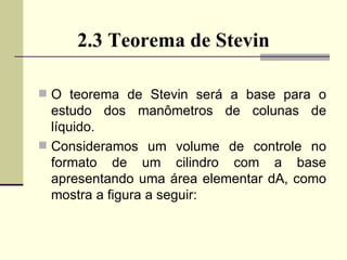 2.3 Teorema de Stevin O teorema de Stevin será a base para o estudo dos manômetros de colunas de líquido. Consideramos um volume de controle no formato de um cilindro com a base apresentando uma área elementar dA, como mostra a figura a seguir:  