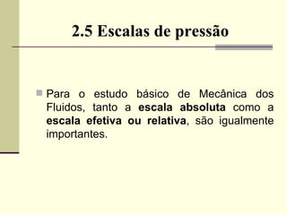 2.5 Escalas de pressão Para o estudo básico de Mecânica dos Fluidos, tanto a  escala absoluta  como a  escala efetiva ou relativa , são igualmente importantes. 