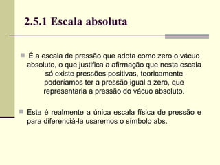 É a escala de pressão que adota como zero o vácuo absoluto, o que justifica a afirmação que nesta escala só existe pressões positivas, teoricamente poderíamos ter a pressão igual a zero, que representaria a pressão do vácuo absoluto. Esta é realmente a única escala física de pressão e para diferenciá-la usaremos o símbolo abs. 2.5.1 Escala absoluta 
