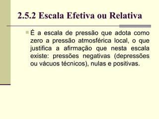 É a escala de pressão que adota como zero a pressão atmosférica local, o que justifica a afirmação que nesta escala existe: pressões negativas (depressões ou vácuos técnicos), nulas e positivas. 2.5.2 Escala Efetiva ou Relativa 