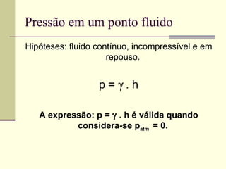 Pressão em um ponto fluido Hipóteses: fluido contínuo, incompressível e em repouso. p =    . h A expressão: p =    . h é válida quando considera-se p atm  = 0. 