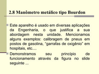 2.8 Manômetro metálico tipo Bourdon Este aparelho é usado em diversas aplicações da Engenharia, o que justifica a sua abordagem nesta unidade. Mencionamos alguns exemplos: calibragem de pneus em postos de gasolina, “garrafas de oxigênio” em hospitais, etc.... Demonstramos seu princípio de funcionamento através da figura no slide seguinte ... 