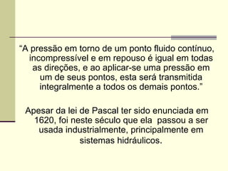 “ A pressão em torno de um ponto fluido contínuo, incompressível e em repouso é igual em todas as direções, e ao aplicar-se uma pressão em um de seus pontos, esta será transmitida integralmente a todos os demais pontos.” Apesar da lei de Pascal ter sido enunciada em 1620, foi neste século que ela  passou a ser usada industrialmente, principalmente em sistemas hidráulicos . 