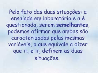 Pelo fato das duas situações: a ensaiada em laboratório e a é questionada, serem  semelhantes , podemos afirmar que ambas são caracterizadas pelas mesmas variáveis, o que equivale a dizer que  π 1  e  π 2   definem as duas situações .  