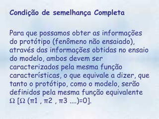 Condição de semelhança Completa Para que possamos obter as informações do protótipo (fenômeno não ensaiado), através das informações obtidas no ensaio do modelo, ambos devem ser caracterizados pela mesma função características, o que equivale a dizer, que tanto o protótipo, como o modelo, serão definidos pela mesma função equivalente    [   (π1 , π2 , π3 ....)=0].  