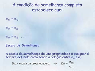 A condição de semelhança completa estabelece que: π 1m  = π 1p   π 2m  = π 2p   π 3m  = π 3p    . . .   Escala de Semelhança  A escala de semelhança de uma propriedade  α  qualquer é sempre definida como sendo a relação entre  α m   e  α p . 