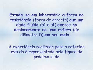 Estuda-se em laboratório a força de resistência  (força de arraste)  que um dado fluido  (ρ1 e µ1)  exerce no deslocamento de uma esfera  (de diâmetro D)  em seu meio.  A experiência realizada para o referido estudo é representada pela figura do próximo slide 