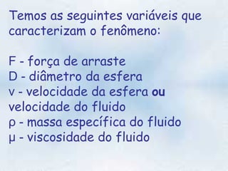 Temos as seguintes variáveis que caracterizam o fenômeno:   F -  força de arraste  D -  diâmetro da esfera   v -  velocidade da esfera  ou   velocidade do fluido   ρ -  massa específica do fluido  µ -  viscosidade do fluido 