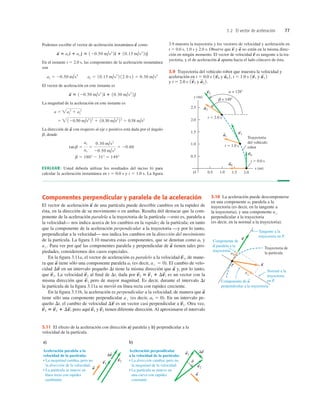 3.2 El vector de aceleración 77
Componentes perpendicular y paralela de la aceleración
El vector de aceleración de una partícula puede describir cambios en la rapidez de
ésta, en la dirección de su movimiento o en ambas. Resulta útil destacar que la com-
ponente de la aceleración paralela a la trayectoria de la partícula —esto es, paralela a
la velocidad— nos indica acerca de los cambios en la rapidez de la partícula; en tanto
que la componente de la aceleración perpendicular a la trayectoria —y por lo tanto,
perpendicular a la velocidad— nos indica los cambios en la dirección del movimiento
de la partícula. La ﬁgura 3.10 muestra estas componentes, que se denotan como y
Para ver por qué las componentes paralela y perpendicular de tienen tales pro-
piedades, consideremos dos casos especiales.
En la ﬁgura 3.11a, el vector de aceleración es paralelo a la velocidad de mane-
ra que tiene sólo una componente paralela (es decir, El cambio de velo-
cidad en un intervalo pequeño Dt tiene la misma dirección que y, por lo tanto,
que La velocidad al ﬁnal de Dt, dada por es un vector con la
misma dirección que pero de mayor magnitud. Es decir, durante el intervalo Dt
la partícula de la ﬁgura 3.11a se movió en línea recta con rapidez creciente.
En la ﬁgura 3.11b, la aceleración es perpendicular a la velocidad, de manera que
tiene sólo una componente perpendicular (es decir, En un intervalo pe-
queño Dt, el cambio de velocidad es un vector casi perpendicular a Otra vez,
pero aquí y tienen diferente dirección. Al aproximarse el intervalo
v
S
2
v
S
1
v
S
2 5 v
S
1 1 Dv
S
,
v
S
1.
Dv
S
ai 5 0).
a'
a
S
v
S
1
v
S
2 5 v
S
1 1 Dv
S
,
v
S
2
v
S
1.
a
S
Dv
S
a' 5 0).
ai
a
S
v
S
1,
a
S
a'.
ai
a
S
a = 1288
b = 1498
y (m)
x (m)
O
0.5
1.0
1.5
2.0
0.5 1.0 1.5
Trayectoria
del vehículo
robot
t  0.0 s
2.0
2.5
t  1.0 s
t  2.0 s
v2
S
v0
S
v1
S
a2
S
a1
S
a0
S
3.9 Trayectoria del vehículo robot que muestra la velocidad y
aceleración en t 5 0.0 s y t 5 1.0 s y
y t 5 2.0 s y a
S
2 2.
1v
S
2
a
S
1 2
1v
S
1
a
S
0 2,
1v
S
0
P
a
a||
a
S
v
S
S
Trayectoria de
la partícula
Componente de a
perpendicular a la trayectoria.
Normal a la
trayectoria
en P.
Tangente a la
trayectoria en P.
Componente de
a paralela a la
trayectoria.
S
3.10 La aceleración puede descomponerse
en una componente paralela a la
trayectoria (es decir, en la tangente a
la trayectoria), y una componente
perpendicular a la trayectoria
(es decir, en la normal a la trayectoria).
a'
ai
Podemos escribir el vector de aceleración instantánea como
En el instante t 5 2.0 s, las componentes de la aceleración instantánea
son
El vector de aceleración en este instante es
La magnitud de la aceleración en este instante es
La dirección de con respecto al eje x positivo está dada por el ángulo
b, donde
EVALUAR: Usted debería utilizar los resultados del inciso b) para
calcular la aceleración instantánea en t 5 0.0 s y t 5 1.0 s. La ﬁgura
b 5 180° 2 31° 5 149°
tanb 5
ay
ax
5
0.30 m/s2
20.50 m/s2
5 20.60
a
S
5  120.50 m/s2
22
1 10.30 m/s2
22
5 0.58 m/s2
a 5 ax
2
1 ay
2
a
S
5 120.50 m/s2
2d
^ 1 10.30 m/s2
2e
^
ax 5 20.50 m/s2
ay 5 10.15 m/s3
2 12.0 s 2 5 0.30 m/s2
a
S
5 axd
^ 1 ay e
^ 5 120.50 m/s2
2d
^ 1 10.15 m/s3
2te
^
a
S
3.9 muestra la trayectoria y los vectores de velocidad y aceleración en
t 5 0.0 s, 1.0 s y 2.0 s. Observe que y no están en la misma direc-
ción en ningún momento. El vector de velocidad es tangente a la tra-
yectoria, y el de aceleración apunta hacia el lado cóncavo de ésta.
a
S
v
S
a
S
v
S
v2
v1
S
S
S
S
Aceleración paralela a la
velocidad de la partícula:
• La magnitud cambia, pero no
la dirección de la velocidad.
• La partícula se mueve en
línea recta con rapidez
cambiante.
a)
a
Dv
a
v1
v2
Dv
S
S
S
S
Aceleración perpendicular
a la velocidad de la partícula:
• La dirección cambia, pero no
la magnitud de la velocidad.
• La partícula se mueve en
una curva con rapidez
constante.
b)
f
3.11 El efecto de la aceleración con dirección a) paralela y b) perpendicular a la
velocidad de la partícula.
 