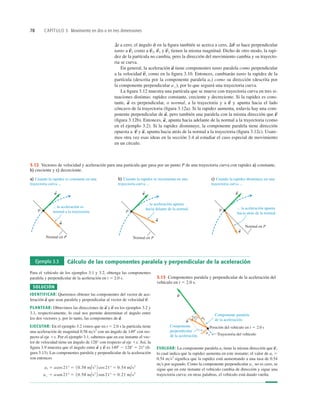 78 CAPÍTULO 3 Movimiento en dos o en tres dimensiones
Componente paralela
de la aceleración.
Componente
perpendicular
de la aceleración.
Posición del vehículo en t 5 2.0 s
Trayectoria del vehículo
218 a||
a
a
S
v
S
3.13 Componentes paralela y perpendicular de la aceleración del
vehículo en t 5 2.0 s.
... la aceleración es
normal a la trayectoria.
a) Cuando la rapidez es constante en una
trayectoria curva ...
P
Normal en P
a
S
v
S
... la aceleración apunta
hacia delante de la normal.
b) Cuando la rapidez se incrementa en una
trayectoria curva ...
P
Normal en P
a
S
v
S
... la aceleración apunta
hacia atrás de la normal.
c) Cuando la rapidez disminuye en una
trayectoria curva ...
P
Normal en P
a
S
v
S
3.12 Vectores de velocidad y aceleración para una partícula que pasa por un punto P de una trayectoria curva con rapidez a) constante,
b) creciente y c) decreciente.
Ejemplo 3.3 Cálculo de las componentes paralela y perpendicular de la aceleración
Para el vehículo de los ejemplos 3.1 y 3.2, obtenga las componentes
paralela y perpendicular de la aceleración en t 5 2.0 s.
SOLUCIÓN
IDENTIFICAR: Queremos obtener las componentes del vector de ace-
leración que sean paralela y perpendicular al vector de velocidad
PLANTEAR: Obtuvimos las direcciones de y en los ejemplos 3.2 y
3.1, respectivamente, lo cual nos permite determinar el ángulo entre
los dos vectores y, por lo tanto, las componentes de
EJECUTAR: En el ejemplo 3.2 vimos que en t 5 2.0 s la partícula tiene
una aceleración de magnitud 0.58 ms2
con un ángulo de 1498 con res-
pecto al eje 1x. Por el ejemplo 3.1, sabemos que en ese instante el vec-
tor de velocidad tiene un ángulo de 128° con respecto al eje 1x. Así, la
ﬁgura 3.9 muestra que el ángulo entre y es 1498 2 1288 5 218 (ﬁ-
gura 3.13). Las componentes paralela y perpendicular de la aceleración
son entonces
a' 5 asen21° 5 10.58 m/s2
2 sen21° 5 0.21 m/s2
ai 5 acos21° 5 10.58 m/s2
2 cos21° 5 0.54 m/s2
v
S
a
S
a
S
.
v
S
a
S
v
S
.
a
S
EVALUAR: La componente paralela tiene la misma dirección que
lo cual indica que la rapidez aumenta en este instante; el valor de 5
0.54 ms2
signiﬁca que la rapidez está aumentando a una tasa de 0.54
ms por segundo. Como la componente perpendicular no es cero, se
sigue que en este instante el vehículo cambia de dirección y sigue una
trayectoria curva; en otras palabras, el vehículo está dando vuelta.
a'
ai
v
S
,
ai
Dt a cero, el ángulo f en la ﬁgura también se acerca a cero, se hace perpendicular
tanto a como a y tienen la misma magnitud. Dicho de otro modo, la rapi-
dez de la partícula no cambia, pero la dirección del movimiento cambia y su trayecto-
ria se curva.
En general, la aceleración tiene componentes tanto paralela como perpendicular
a la velocidad como en la ﬁgura 3.10. Entonces, cambiarán tanto la rapidez de la
partícula (descrita por la componente paralela como su dirección (descrita por
la componente perpendicular , por lo que seguirá una trayectoria curva.
La ﬁgura 3.12 muestra una partícula que se mueve con trayectoria curva en tres si-
tuaciones distintas: rapidez constante, creciente y decreciente. Si la rapidez es cons-
tante, es perpendicular, o normal, a la trayectoria y a y apunta hacia el lado
cóncavo de la trayectoria (ﬁgura 3.12a). Si la rapidez aumenta, todavía hay una com-
ponente perpendicular de , pero también una paralela con la misma dirección que
(ﬁgura 3.12b). Entonces, apunta hacia adelante de la normal a la trayectoria (como
en el ejemplo 3.2). Si la rapidez disminuye, la componente paralela tiene dirección
opuesta a y apunta hacia atrás de la normal a la trayectoria (ﬁgura 3.12c). Usare-
mos otra vez esas ideas en la sección 3.4 al estudiar el caso especial de movimiento
en un círculo.
a
S
,
v
S
a
S
,
v
S
a
S
v
S
a
S
a')
ai)
v
S
,
a
S
v
S
2
v
S
1
v
S
2,
v
S
1
Dv
S
 
