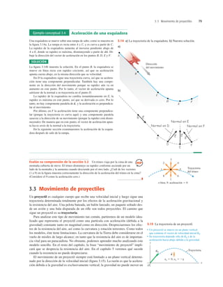 3.3 Movimiento de proyectiles 79
Ejemplo conceptual 3.4 Aceleración de una esquiadora
Una esquiadora se mueve sobre una rampa de salto, como se muestra en
la ﬁgura 3.14a. La rampa es recta entre A y C, y es curva a partir de C.
La rapidez de la esquiadora aumenta al moverse pendiente abajo de
A a E, donde su rapidez es máxima, disminuyendo a partir de ahí. Di-
buje la dirección del vector de aceleración en los puntos B, D, E y F.
SOLUCIÓN
La ﬁgura 3.14b muestra la solución. En el punto B, la esquiadora se
mueve en línea recta con rapidez creciente, así que su aceleración
apunta cuesta abajo, en la misma dirección que su velocidad.
En D la esquiadora sigue una trayectoria curva, así que su acelera-
ción tiene una componente perpendicular. También hay una compo-
nente en la dirección del movimiento porque su rapidez aún va en
aumento en este punto. Por lo tanto, el vector de aceleración apunta
adelante de la normal a su trayectoria en el punto D.
La rapidez de la esquiadora no cambia instantáneamente en E; la
rapidez es máxima en este punto, así que su derivada es cero. Por lo
tanto, no hay componente paralela de y la aceleración es perpendicu-
lar al movimiento.
Por último, en F la aceleración tiene una componente perpendicu-
lar (porque la trayectoria es curva aquí) y una componente paralela
opuesta a la dirección de su movimiento (porque la rapidez está dismi-
nuyendo). De manera que en este punto, el vector de aceleración apun-
ta hacia atrás de la normal a la trayectoria.
En la siguiente sección examinaremos la aceleración de la esquia-
dora después de salir de la rampa.
a
S
,
A
Dirección
del movimiento
B
C
D
E
F
a)
b)
Normal en E
Normal en E
Normal en D
Normal en D Normal en F
Normal en F
3.14 a) La trayectoria de la esquiadora. b) Nuestra solución.
Evalúe su comprensión de la sección 3.2 Un trineo viaja por la cima de una
montaña cubierta de nieve. El trineo disminuye su rapidez conforme asciende por un
lado de la montaña y la aumenta cuando desciende por el otro lado. ¿Cuál de los vectores
(1 a 9) en la ﬁgura muestra correctamente la dirección de la aceleración del trineo en la cima?
(Considere el 9 como la aceleración cero.)
❚
3.3 Movimiento de proyectiles
Un proyectil es cualquier cuerpo que recibe una velocidad inicial y luego sigue una
trayectoria determinada totalmente por los efectos de la aceleración gravitacional y
la resistencia del aire. Una pelota bateada, un balón lanzado, un paquete soltado des-
de un avión y una bala disparada de un riﬂe son todos proyectiles. El camino que
sigue un proyectil es su trayectoria.
Para analizar este tipo de movimiento tan común, partiremos de un modelo idea-
lizado que representa el proyectil como una partícula con aceleración (debida a la
gravedad) constante tanto en magnitud como en dirección. Despreciaremos los efec-
tos de la resistencia del aire, así como la curvatura y rotación terrestres. Como todos
los modelos, éste tiene limitaciones. La curvatura de la Tierra debe considerarse en el
vuelo de misiles de largo alcance; en tanto que la resistencia del aire es de importan-
cia vital para un paracaidista. No obstante, podemos aprender mucho analizando este
modelo sencillo. En el resto del capítulo, la frase “movimiento de proyectil” impli-
cará que se desprecia la resistencia del aire. En el capítulo 5 veremos qué sucede
cuando la resistencia no puede despreciarse.
El movimiento de un proyectil siempre está limitado a un plano vertical determi-
nado por la dirección de la velocidad inicial (ﬁgura 3.15). La razón es que la acelera-
ción debida a la gravedad es exclusivamente vertical; la gravedad no puede mover un
o bien, 9: aceleración 5 0
Trayectoria
del trineo
1 5
2 4
8 6
3
7
Trayectoria
ax 5 0, ay 5 2g
a
v0
S
S
• Un proyectil se mueve en un plano vertical
que contiene el vector de velocidad inicial v0.
• Su trayectoria depende sólo de v0 y de la
aceleración hacia abajo debida a la gravedad.
S
S
y
O
x
3.15 La trayectoria de un proyectil.
 