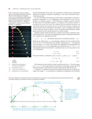 80 CAPÍTULO 3 Movimiento en dos o en tres dimensiones
3.16 La bola roja se deja caer desde el
reposo y la amarilla se proyecta horizontal-
mente al mismo tiempo; las imágenes
sucesivas en esta fotografía estroboscópica
están separadas por intervalos de tiempo
iguales. En un instante dado, ambas bolas
tienen la misma posición y, velocidad y
y aceleración y, a pesar de tener diferente
posición x y velocidad x.
proyectil lateralmente. Por lo tanto, este movimiento es bidimensional. Llamaremos
al plano de movimiento, el plano de coordenadas xy, con el eje x horizontal y el eje y
vertical hacia arriba.
La clave del análisis del movimiento de proyectiles es que podemos tratar por se-
parado las coordenadas x y y. La componente x de la aceleración es cero, y la com-
ponente y es constante e igual a 2g. (Por deﬁnición, g siempre es positiva, pero por
las direcciones de coordenadas elegidas, ay es negativa.) Así, podemos analizar el
movimiento de un proyectil como una combinación de movimiento horizontal con
velocidad constante y movimiento vertical con aceleración constante. La ﬁgura 3.16
muestra dos proyectiles con diferente movimiento x, pero con idéntico movimiento
y: uno se deja caer desde el reposo y el otro se proyecta horizontalmente, aunque
ambos proyectiles caen la misma distancia en el mismo tiempo.
Podemos expresar todas las relaciones vectoriales de posición, velocidad y acele-
ración del proyectil, con ecuaciones independientes para las componentes horizonta-
les y verticales. Las componentes de son
(movimiento de proyectil, sin resistencia del aire) (3.14)
Dado que las aceleraciones x y y son constantes, podemos usar las ecuaciones (2.8),
(2.12), (2.13) y (2.14) directamente. Por ejemplo, suponga que en t 5 0 la partícula
está en el punto (x0, y0) y que en este tiempo sus componentes de velocidad tienen los
valores iniciales v0x y v0y. Las componentes de la aceleración son ax 5 0, ay 5 2g.
Considerando primero el movimiento x, sustituimos 0 por ax en las ecuaciones (2.8) y
(2.12). Obtenemos
(3.15)
(3.16)
Para el movimiento y, sustituimos y por x, vy por vx, v0y por v0x y ay 5 2g por ax:
(3.17)
(3.18)
Por lo general, lo más sencillo es tomar la posición inicial (en t 5 0) como origen;
así, x0 5 y0 5 0. Este punto podría ser la posición de una pelota cuando sale de la
mano del lanzador, o la posición de una bala cuando sale del cañón de un arma.
La ﬁgura 3.17 muestra la trayectoria de un proyectil que parte de (o pasa por) el
origen en el tiempo t 5 0. La posición, la velocidad, las componentes de velocidad y
y 5 y0 1 v0yt 2
1
2
gt2
vy 5 v0y 2 gt
x 5 x0 1 v0xt
vx 5 v0x
ax 5 0 ay 5 2g
a
S
a
a
a0
En la cima de la trayectoria, el proyectil tiene velocidad
vertical cero (vy 5 0), pero su aceleración vertical aun es 2g.
Verticalmente, el proyectil
muestra movimiento de
aceleración constante en
respuesta al tirón gravitacional
de la Tierra. Así, su velocidad
vertical cambia en cantidades
iguales durante intervalos de
tiempo iguales.
Horizontalmente, el proyectil muestra movimiento de velocidad constante: su aceleración
horizontal es cero, por lo que se mueve a distancias x iguales en intervalos de tiempo iguales.
y
O
x
S
v1
S
v0
S
v2
S
v3
v2x
v1x
v0x
v0x
v3x
v1x
ay 5 2g
v1y v1y
v3y
v3y
v3x
v0y v0y
3.17 Si se desprecia la resistencia del aire, la trayectoria de un proyectil es una combinación de movimiento horizontal con
velocidad constante y movimiento vertical con aceleración constante.
3.1 Resolución de problemas de
movimiento de proyectiles
3.2 Dos pelotas que caen
3.3 Cambio de la velocidad en x
3.4 Aceleraciones x y y de proyectiles
O N L I N E
 
