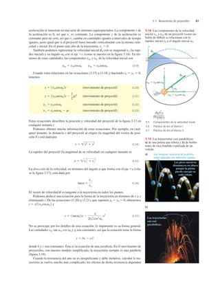 3.3 Movimiento de proyectiles 81
aceleración se muestran en una serie de instantes equiespaciados. La componente x de
la aceleración es 0, así que vx es constante. La componente y de la aceleración es
constante pero no cero, así que vy cambia en cantidades iguales a intervalos de tiempo
iguales, justo igual que si el proyectil fuera lanzado verticalmente con la misma velo-
cidad y inicial. En el punto más alto de la trayectoria, vy 5 0.
También podemos representar la velocidad inicial con su magnitud v0 (la rapi-
dez inicial) y su ángulo con el eje 1x (como se nuestra en la ﬁgura 3.18). En tér-
minos de estas cantidades, las componentes v0x y v0y de la velocidad inicial son
(3.19)
Usando estas relaciones en las ecuaciones (3.15) a (3.18) y haciendo x0 5 y0 5 0,
tenemos
(movimiento de proyectil) (3.20)
(movimiento de proyectil) (3.21)
(movimiento de proyectil) (3.22)
(movimiento de proyectil) (3.23)
Estas ecuaciones describen la posición y velocidad del proyectil de la ﬁgura 3.17 en
cualquier instante t.
Podemos obtener mucha información de estas ecuaciones. Por ejemplo, en cual-
quier instante, la distancia r del proyectil al origen (la magnitud del vector de posi-
ción está dada por
(3.24)
La rapidez del proyectil (la magnitud de su velocidad) en cualquier instante es
(3.25)
La dirección de la velocidad, en términos del ángulo a que forma con el eje 1x (véa-
se la ﬁgura 3.17), está dada por
(3.26)
El vector de velocidad es tangente a la trayectoria en todos los puntos.
Podemos deducir una ecuación para la forma de la trayectoria en términos de x y y
eliminando t. De las ecuaciones (3.20) y (3.21), que suponen x0 5 y0 5 0, obtenemos
y
(3.27)
No se preocupe por los detalles de esta ecuación; lo importante es su forma general.
Las cantidades v0, tan a0, cos a0 y g son constantes, así que la ecuación tiene la forma
donde b y c son constantes. Ésta es la ecuación de una parábola. En el movimiento de
proyectiles, con nuestro modelo simpliﬁcado, la trayectoria siempre es una parábola
(ﬁgura 3.19).
Cuando la resistencia del aire no es insigniﬁcante y debe incluirse, calcular la tra-
yectoria se vuelve mucho más complicado; los efectos de dicha resistencia dependen
y 5 bx 2 cx2
y 5 1tana0 2x 2
g
2v0
2
cos2
a0
x2
t 5 x/1v0 cosa0 2
v
S
tana 5
vy
vx
v 5 vx
2
1 vy
2
r 5 x2
1 y2
r
S
)
vy 5 v0 sena0 2 gt
vx 5 v0 cosa0
y 5 1v0 sena0 2t 2
1
2
gt2
x 5 1v0 cosa0 2t
v0x 5 v0 cosa0 v0y 5 v0 sena0
a0
v
S
0
y
O
x
v0
S
y
x
v0
S
v0y 5 v0 sen a0
v0x 5 v0 cos a0
a0
3.18 Las componentes de la velocidad
inicial v0x y v0y de un proyectil (como un
balón de fútbol) se relacionan con la
rapidez inicial v0 y el ángulo inicial a0.
Las imágenes sucesivas de la pelota
están separadas por intervalos iguales.
Los picos sucesivos
disminuyen en altura
porque la pelota
pierde energía en
cada rebote.
Las trayectorias
son casi
parabólicas.
a)
b)
3.19 Las trayectorias casi parabólicas
a) de una pelota que rebota y b) de borbo-
tones de roca fundida expulsada de un
volcán.
3.5 Componentes de la velocidad inicial
3.6 Práctica de tiro al blanco I
3.7 Práctica de tiro al blanco II
O N L I N E
 