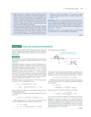3.3 Movimiento de proyectiles 83
2. Haga una lista de las cantidades conocidas e incógnitas, y decida
cuáles incógnitas son sus objetivos. Por ejemplo, en algunos pro-
blemas se da la velocidad inicial (ya sea las componentes, o la
magnitud y dirección) y se pide obtener las coordenadas y compo-
nentes de velocidad en un instante posterior. En todo caso, usará las
ecuaciones (3.20) a (3.23). (Algunas otras ecuaciones dadas en la
sección 3.3 también podrían ser útiles.) Asegúrese de tener tantas
ecuaciones como incógnitas por determinar.
3. Plantee el problema con palabras y luego tradúzcalo a símbolos.
Por ejemplo, ¿cuándo llega la partícula a cierto punto? (Es decir,
¿con qué valor de t?) ¿Dónde está la partícula cuando la velocidad
tiene cierto valor? (Es decir, ¿cuánto valen x y y cuando vx o vy tie-
ne ese valor?) Puesto que vy 5 0 en el punto más alto de la trayec-
toria, la pregunta “¿cuándo alcanza el proyectil su punto más alto?”
se traduce a “¿cuánto vale t cuando vy 5 0?” Asimismo, “¿cuándo
vuelve el proyectil a su altura inicial?” se traduce a “¿cuánto vale t
cuando y 5 y0?”
EJECUTAR la solución: Use las ecuaciones (3.20) a (3.23) para obte-
ner las incógnitas. Resista la tentación de dividir la trayectoria en seg-
mentos y analizarlos individualmente. ¡No hay que volver a comenzar
cuando el proyectil llega a su altura máxima! Lo más fácil suele ser
usar los mismos ejes y escala de tiempo durante todo el problema. Uti-
lice el valor g 5 9.8 ms2
.
EVALUAR la respuesta: Como siempre, examine sus resultados para
ver si son lógicos y si los valores numéricos son razonables.
Ejemplo 3.6 Cuerpo que se proyecta horizontalmente
Un acróbata en motocicleta se lanza del borde de un risco. Justo en el
borde, su velocidad es horizontal con magnitud de 9.0 ms. Obtenga la
posición, distancia desde el borde y velocidad de la motocicleta des-
pués de 0.50 s.
SOLUCIÓN
IDENTIFICAR: Una vez que el acróbata sale del risco, se mueve como
un proyectil. Por lo tanto, su velocidad en el borde del risco es su velo-
cidad inicial.
PLANTEAR: El esquema se muestra en la ﬁgura 3.22. Elegimos el ori-
gen de nuestro sistema de coordenadas en el borde del risco, donde la
motocicleta se convierte en proyectil, así que x0 5 0 y y0 5 0. La velo-
cidad inicial es puramente horizontal (es decir, a0 5 0), así que sus
componentes son v0x 5 v0 cos a0 5 9.0 ms y v0y 5 v0 sen a0 5 0. Para
determinar la posición de la motocicleta en t 5 0.50 s, usamos las
ecuaciones (3.20) y (3.21), que dan x y y en función del tiempo. Dados
estos valores, calcularemos la distancia del origen con la ecuación
(3.24). Por último, usaremos las ecuaciones (3.22) y (3.23) para deter-
minar las componentes de velocidad vx y vy en t 5 0.50 s.
EJECUTAR: ¿Dónde está la motocicleta en t 5 0.50 s? Por las ecuacio-
nes (3.20) y (3.21), las coordenadas x y y son
El valor negativo de y indica que en este instante la motocicleta está
debajo de su punto inicial.
¿A qué distancia está ahora la motocicleta del origen? Por la ecua-
ción (3.24),
¿Qué velocidad tiene en t 5 0.50 s? Por las ecuaciones (3.22) y
(3.23), las componentes de la velocidad en ese momento son
vy 5 2gt 5 129.8 m/s2
2 10.50 s 2 5 24.9 m/s
vx 5 v0x 5 9.0 m/s
r 5 x2
1 y2
5  14.5 m22
1 121.2 m22
5 4.7 m
y 5 2
1
2
gt2
5 2
1
2
19.8 m/s2
2 10.50 s 22
5 21.2 m
x 5 v0xt 5 19.0 m/s 2 10.50 s 2 5 4.5 m
La motocicleta tiene la misma velocidad horizontal vx que cuando salió
del risco en t 5 0 pero, además, hay una velocidad vertical vy hacia aba-
jo (negativa). Si usamos vectores unitarios, la velocidad en t 5 0.50 s es
También podemos expresar la velocidad en términos de magnitud y
dirección. Por la ecuación (3.25), la rapidez (magnitud de la velocidad)
en este instante es
Por la ecuación (3.26), el ángulo a del vector de velocidad es
En este instante la velocidad está dirigida 298 por debajo de la horizontal.
EVALUAR: Al igual que en la ﬁgura 3.17, el aspecto horizontal del
movimiento no cambia por la gravedad; la motocicleta se sigue mo-
viendo horizontalmente a 9.0 ms, cubriendo 4.5 m en 0.50 s. Dado
que la motocicleta tiene cero velocidad inicial vertical, cae vertical-
mente igual que un objeto que se suelta desde el reposo y desciende
una distancia de en 0.50 s.
1
2 gt2
5 1.2 m
a 5 arctan
vy
vx
5 arctan 124.9 m/s
9.0 m/s
2 5 229°
5  19.0 m/s 22
1 124.9 m/s22
5 10.2 m/s
v 5 vx
2
1 vy
2
v
S
5 vxd
^ 1 vy e
^ 5 19.0 m/s 2d
^ 1 124.9 m/s 2e
^
En este punto, la motocicleta y el
conductor se vuelven un proyectil.
3.22 Esquema para este problema.
 