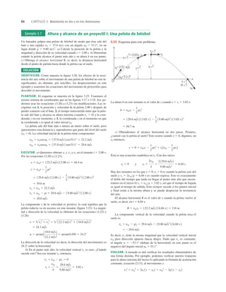 84 CAPÍTULO 3 Movimiento en dos o en tres dimensiones
Ejemplo 3.7 Altura y alcance de un proyectil I: Una pelota de béisbol
Un bateador golpea una pelota de béisbol de modo que ésta sale del
bate a una rapidez v0 5 37.0 ms con un ángulo a0 5 53.18, en un
lugar donde g 5 9.80 ms2
. a) Calcule la posición de la pelota y la
magnitud y dirección de su velocidad cuando t 5 2.00 s. b) Determine
cuándo la pelota alcanza el punto más alto y su altura h en ese punto.
c) Obtenga el alcance horizontal R, es decir, la distancia horizontal
desde el punto de partida hasta donde la pelota cae al suelo.
SOLUCIÓN
IDENTIFICAR: Como muestra la ﬁgura 3.20, los efectos de la resis-
tencia del aire sobre el movimiento de una pelota de béisbol no son in-
signiﬁcantes; no obstante, por sencillez, los despreciaremos en este
ejemplo y usaremos las ecuaciones del movimiento de proyectiles para
describir el movimiento.
PLANTEAR: El esquema se muestra en la ﬁgura 3.23. Usaremos el
mismo sistema de coordenadas que en las ﬁguras 3.17 o 3.18. Así, po-
dremos usar las ecuaciones (3.20) a (3.23) sin modiﬁcaciones. Las in-
cógnitas son 1. la posición y velocidad de la pelota 2.00 s después de
perder contacto con el bate, 2. el tiempo transcurrido entre que la pelo-
ta sale del bate y alcanza su altura máxima (cuando vy 5 0) y la coor-
denada y en ese momento, y 3. la coordenada x en el momento en que
la coordenada y es igual al valor inicial y0.
La pelota sale del bate más o menos un metro sobre el suelo, pero
ignoraremos esta distancia y supondremos que parte del nivel del suelo
(y0 5 0). La velocidad inicial de la pelota tiene componentes
EJECUTAR: a) Queremos obtener x, y, vx y vy en el instante t 5 2.00 s.
Por las ecuaciones (3.20) a (3.23),
La componente y de la velocidad es positiva, lo cual signiﬁca que la
pelota todavía va en ascenso en este instante (ﬁgura 3.23). La magni-
tud y dirección de la velocidad se obtienen de las ecuaciones (3.25) y
(3.26):
La dirección de la velocidad (es decir, la dirección del movimiento) es
24.28 sobre la horizontal.
b) En el punto más alto, la velocidad vertical vy es cero. ¿Cuándo
sucede esto? Sea ese instante t1; entonces,
t1 5
v0y
g
5
29.6 m/s
9.80 m/s2
5 3.02 s
vy 5 v0y 2 gt1 5 0
a 5 arctan 110.0 m/s
22.2 m/s
2 5 arctan0.450 5 24.2°
5 24.3 m/s
v 5 vx
2
1 vy
2
5  122.2 m/s22
1 110.0 m/s22
5 10.0 m/s
vy 5 v0y 2 gt 5 29.6 m/s 2 19.80 m/s2
2 12.00 s2
vx 5 v0x 5 22.2 m/s
5 39.6 m
5 129.6 m/s 2 12.00 s2 2
1
2
19.80 m/s2
2 12.00 s22
y 5 v0yt 2
1
2
gt2
x 5 v0xt 5 122.2 m/s2 12.00 s2 5 44.4 m
v0y 5 v0 sena0 5 137.0 m/s2 sen53.1° 5 29.6 m/s
v0x 5 v0 cosa0 5 137.0 m/s2 cos53.1° 5 22.2 m/s
La altura h en este instante es el valor de y cuando t 5 t1 5 3.02 s:
c) Obtendremos el alcance horizontal en dos pasos. Primero,
¿cuándo cae la pelota al suelo? Esto ocurre cuando y 5 0, digamos, en
t2; entonces,
Ésta es una ecuación cuadrática en t2. Con dos raíces:
Hay dos instantes en los que y 5 0; t2 5 0 es cuando la pelota sale del
suelo y t2 5 2v0yg 5 6.04 s es cuando regresa. Esto es exactamente
el doble del tiempo que tarda en llegar al punto más alto que encon-
tramos en el inciso b) t1 5 v0yg 5 3.02 s, así que el tiempo de bajada
es igual al tiempo de subida. Esto siempre sucede si los puntos inicial
y final están a la misma altura y se puede despreciar la resistencia
del aire.
El alcance horizontal R es el valor de x cuando la pelota vuelve al
suelo, es decir, en t 5 6.04 s:
La componente vertical de la velocidad cuando la pelota toca el
suelo es
Es decir, vy tiene la misma magnitud que la velocidad vertical inicial
v0y pero dirección opuesta (hacia abajo). Dado que vx es constante,
el ángulo a 5 253.18 (debajo de la horizontal) en este punto es el
negativo del ángulo inicial a0 5 53.18.
EVALUAR: A menudo es útil veriﬁcar los resultados obteniéndolos de
una forma distinta. Por ejemplo, podemos veriﬁcar nuestra respuesta
para la altura máxima del inciso b) aplicando la fórmula de aceleración
constante, ecuación (2.13), al movimiento y:
vy
2
5 v0y
2
1 2ay 1y 2 y0 2 5 v0y
2
2 2g1y 2 y0 2
5 229.6 m/s
vy 5 v0y 2 gt2 5 29.6 m/s 2 19.80 m/s2
2 16.04 s2
R 5 v0xt2 5 122.2 m/s2 16.04 s 2 5 134 m
t2 5 0 y t2 5
2v0y
g
5
2 129.6 m/s2
9.80 m/s2
5 6.04 s
y 5 0 5 v0yt2 2
1
2
gt2
2
5 t2Av0y 2
1
2
gt2B
5 44.7 m
5 129.6 m/s2 13.02 s2 2
1
2
19.80 m/s2
2 13.02 s 22
h 5 v0yt1 2
1
2
gt1
2
3.23 Esquema para este problema.
 