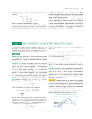 3.3 Movimiento de proyectiles 85
Ejemplo 3.8 Altura y alcance de un proyectil II: Altura máxima, alcance máximo
Para un proyectil lanzado con rapidez v0 y ángulo inicial a0 (entre 0° y
90°), deduzca expresiones generales para la altura máxima h y el al-
cance horizontal R (ﬁgura 3.23). Para una v0, dada, ¿qué valor de a0 da
la altura máxima? ¿Y qué valor da el alcance horizontal máximo?
SOLUCIÓN
IDENTIFICAR: Éste es realmente el mismo ejercicio que los incisos
b) y c) del ejemplo 3.7. La diferencia es que buscamos expresiones
generales para h y R. También nos interesan los valores de a0 que dan
los valores máximos de h y R.
PLANTEAR: En el inciso b) del ejemplo 3.7 vimos que el proyectil
alcanza el punto máximo de su trayectoria (por lo que vy 5 0) en el
tiempo t1 5 v0yg y en el inciso c) del ejemplo 3.7 determinamos que
el proyectil regresa a su altura inicial (por lo que y 5 y0) en el tiempo
t2 5 2v0yg. (Como vimos en el ejemplo 3.7, t2 5 2t1.) Para deter-
minar la altura h en el punto máximo de la trayectoria, usaremos la
ecuación (3.21) para calcular la coordenada y en t1. Para determinar
R, sustituimos t2 en la ecuación (3.20) para calcular la coordenada x
en t2. Expresaremos nuestras respuestas en términos de la rapidez de
lanzamiento v0 y el ángulo de disparo usando la ecuación (3.19).
EJECUTAR: Por la ecuación (3.19), v0x 5 v0 cos a0 y v0x 5 v0 sen a0.
Por lo tanto, podemos escribir el tiempo t1 en que vy 5 0 como
Luego, por la ecuación (3.21), la altura en ese instante es
Para una rapidez de lanzamiento dada v0, el valor máximo de h se da
con sen a0 5 1 y a0 5 908; es decir, cuando el proyectil se lanza verti-
calmente. Esto es lo que deberíamos esperar. Si se lanza horizontal-
mente, como en el ejemplo 3.6, a0 5 0 ¡y la altura máxima es cero!
El tiempo t2 en que el proyectil regresa al suelo es
t2 5
2v0y
g
5
2v0 sena0
g
5
v0
2
sen2
a0
2g
h 5 1v0 sena0 2 1v0 sena0
g 2 2
1
2
g1v0 sena0
g 2
2
t1 5
v0y
g
5
v0 sena0
g
a0
El alcance horizontal R es el valor de x en el este instante. Por la ecua-
ción (3.20),
Ahora podemos usar la identidad trigonométrica 2 sen a0 cos a0 5
sen 2a0 para rescribir esto como
El valor máximo de sen 2a0 es 1; esto ocurre cuando 2a0 5 908, o
bien, a0 5 458. Este ángulo da el alcance máximo para una rapidez ini-
cial dada.
EVALUAR: La ﬁgura 3.24 se basa en una fotografía compuesta de tres
trayectorias de una pelota proyectada desde un cañón de resorte con
ángulos de 30, 45 y 608. La rapidez inicial v0 es aproximadamente
igual en los tres casos. Los alcances horizontales son casi iguales con
los ángulos de 30 y 608, y el alcance de 458 es el mayor que ambos.
¿Puede demostrar que para una v0 dada el alcance es igual para un án-
gulo inicial a0 que para 908 2 a0?
CUIDADO Altura y alcance de un proyectil No recomenda-
mos memorizar las expresiones anteriores para h y R; son aplicables
sólo en las circunstancias especiales que describimos. En particular, la
expresión para el alcance R sólo puede utilizarse cuando las alturas de
lanzamiento y aterrizaje son iguales. En muchos de los problemas al ﬁ-
nal de este capítulo no deben aplicarse estas ecuaciones. ❚
R 5
v0
2
sen2a0
g
R 5 1v0 cosa0 2t2 5 1v0 cosa0 2
2v0 sena0
g
3.24 Un ángulo de disparo de 45° produce el alcance horizontal
máximo. El alcance es menor con ángulos de 30 y 60°.
En el punto más alto, vy 5 0 y y 5 h. Al sustituirlos, junto con y0 5 0,
obtenemos
que es la misma altura que obtuvimos en el inciso b).
Es interesante destacar que h 5 44.7 m del inciso b) es compara-
ble con la altura de 52.4 m del techo sobre el campo de juego en el
Metrodomo Hubert H. Humphrey en Minneapolis, y el alcance hori-
h 5
v0y
2
2g
5
129.6 m/s22
2 19.80 m/s2
2
5 44.7 m
0 5 v0y
2
2 2gh
zontal R 5 134 m del inciso c) es mayor que la distancia de 99.7 m
entre home y la barda del jardín derecho en el Campo Safeco en Seatle.
(La altura de la pelota cuando cruza la barda es más que suﬁciente para
librarla, así que el batazo es un jonrón.)
En el mundo real, una pelota bateada con la rapidez y el ángulo ini-
ciales que usamos aquí no alcanzará ni la altura ni la distancia que
calculamos. (Si lo hiciera, los jonrones serían mucho más comunes y
el béisbol sería un juego mucho menos interesante.) El motivo es que
la resistencia del aire, que no se tomó en cuenta en este ejemplo, en
realidad es un factor importante a las velocidades que suelen tener las
pelotas lanzadas y bateadas (véase la ﬁgura 3.20).
 
