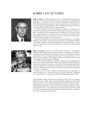 SOBRE LOS AUTORES
Hugh D. Young es profesor emérito de física en Carnegie Mellon University, en
Pittsburgh, PA. Cursó sus estudios de licenciatura y posgrado en Carnegie Mellon,
donde obtuvo su doctorado en teoría de partículas fundamentales bajo la dirección
de Richard Cutkosky, hacia el ﬁnal de la carrera académica de éste. Se unió al claus-
tro de profesores de Carnegie Mellon en 1956 y también ha sido profesor visitante en
la Universidad de California en Berkeley durante dos años.
La carrera del profesor Young se ha centrado por completo en la docencia en el
nivel de licenciatura. Ha escrito varios libros de texto para ese nivel y en 1973 se con-
virtió en coautor de los bien conocidos libros de introducción a la física de Francis
Sears y Mark Zemansky. A la muerte de éstos, el profesor Young asumió toda la
responsabilidad de las nuevas ediciones de esos textos, hasta que se le unió el pro-
fesor Freedman para elaborar Física Universitaria.
El profesor Young practica con entusiasmo el esquí, el montañismo y la caminata.
También ha sido durante varios años organista asociado en la Catedral de San Pablo,
en Pittsburgh, ciudad en la que ha ofrecido numerosos recitales. Durante el verano
viaja con su esposa Alice, en especial a Europa y a la zona desértica de los cañones
del sur de Utah.
Roger A. Freedman es profesor en la Universidad de California, en Santa Bárbara
(UCSB). El doctor Freedman estudió su licenciatura en los planteles de San Diego y
Los Ángeles de la Universidad de California, y realizó su investigación doctoral en
teoría nuclear en la Universidad de Stanford bajo la dirección del profesor J. Dirk
Walecka. Llegó a UCSB en 1981, después de haber sido durante tres años profesor
e investigador en la Universidad de Washington.
En UCSB el doctor Freedman ha impartido cátedra tanto en el departamento de
Física como en la Escuela de Estudios Creativos, un organismo de la universidad que
da cabida a los estudiantes con dotes y motivación para el arte. Ha publicado artículos
sobre física nuclear, física de partículas elementales y física de láseres. En los años
recientes ha colaborado en el desarrollo de herramientas de cómputo para la enseñanza
de la física y la astronomía.
Cuando no está en el aula o trabajando afanosamente ante una computadora, al
doctor Freedman se le ve volando (tiene licencia de piloto comercial) o manejando
con su esposa Caroline su automóvil convertible Nash Metropolitan, modelo 1960.
A. Lewis Ford es profesor de física en Texas A&M University. Cursó la licenciatura
en Rice University en 1968, y obtuvo un doctorado en física química de la Universidad
de Texas, en Austin, en 1972. Después de pasar un año de posdoctorado en la Univer-
sidad de Harvard, se unió en 1973 a Texas A&M University como profesor de física,
donde ha permanecido desde entonces. El área de investigación del profesor Ford es
la física atómica teórica, con especialidad en colisiones atómicas. En Texas A&M
University ha impartido una amplia variedad de cursos de licenciatura y posgrado,
pero sobre todo de introducción a la física.
 