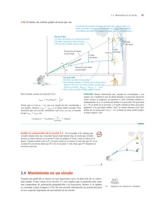 3.4 Movimiento en un círculo 87
Evalúe su comprensión de la sección 3.3 En el ejemplo 3.10, suponga que
el dardo sedante tiene una velocidad inicial relativamente baja, de modo que el dardo
alcanza su altura máxima en un punto P antes de golpear al mono, como se indica en la
ﬁgura. Cuando el dardo está en P, ¿el mono estará en i) el punto A (más alto que P), ii) en
el punto B (a la misma altura que P) o iii) en el punto C (más abajo que P)? Desprecie la
resistencia del aire.
Para el dardo, usamos la ecuación (3.21):
Vemos que si d tan a0 5 (v0 sen a0)t cuando las dos coordenadas x
son iguales, entonces ymono 5 ydardo, y el dardo habrá acertado. Para
demostrar que esto sucede, sustituimos t por d(v0 cos a0), el instante
en que xmono 5 xdardo; así,
1v0 sena0 2t 5 1v0 sena0 2
d
v0 cosa0
5 dtana0
ydardo 5 1v0 sena0 2t 2
1
2
gt2
EVALUAR: Hemos demostrado que, cuando las coordenadas x son
iguales, las y también lo son; un dardo dirigido a la posición inicial del
mono siempre lo golpeará, sin importar v0. Este resultado también es
independiente de g, la aceleración debida a la gravedad. Sin gravedad
(g 5 0), el mono no se movería, y el dardo viajaría en línea recta para
golpearlo. Con gravedad, ambos “caen” la misma distancia por
debajo de sus posiciones con g 5 0 y el dardo de todos modos golpea
al mono (ﬁgura 3.26).
A1
2gt2
B
d tan a0
y
x
O
v0
a0
d
Trayectoria del dardo
con gravedad
Trayectoria del dardo
sin gravedad
Caída
del mono
Caída
del dardo
Caída
del dardo
Caída del dardo
Sin gravedad
• El mono permanece en su posición inicial.
• El dardo viaja directo hacia el mono.
• Por lo tanto, el dardo da en el mono.
Las flechas discontinuas muestran qué tanto han caído el mono y el
dardo en tiempos específicos, en relación con el lugar donde estarían
si no hubiera gravedad. En cualquier instante, caen la misma distancia.
Con gravedad
• El mono cae directo hacia abajo.
• En cualquier instante t, el dardo cae lo mismo que el
mono en relación con el lugar donde estarían si no
hubiera gravedad: Dydardo 5 Dymono 5 2 gt2
.
• Por lo tanto, el dardo siempre golpea al mono.
1
2
3.26 El dardo con sedante golpea al mono que cae.
3.4 Movimiento en un círculo
Cuando una partícula se mueve en una trayectoria curva, la dirección de su veloci-
dad cambia. Como vimos en la sección 3.2, esto implica que la partícula debe tener
una componente de aceleración perpendicular a la trayectoria, incluso si la rapidez
es constante (véase la ﬁgura 3.11b). En esta sección calcularemos la aceleración para
el caso especial importante de movimiento en un círculo.
P B
C
A
❚
4.1 Magnitud de aceleración centrípeta
O N L I N E
 