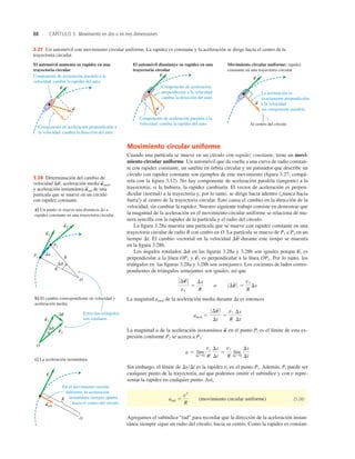 88 CAPÍTULO 3 Movimiento en dos o en tres dimensiones
3.27 Un automóvil con movimiento circular uniforme. La rapidez es constante y la aceleración se dirige hacia el centro de la
trayectoria circular.
Estos dos triángulos
son similares.
En el movimiento circular
uniforme, la aceleración
instantánea siempre apunta
hacia el centro del círculo.
R
P2
P1
R
O
a) Un punto se mueve una distancia Ds a
rapidez constante en una trayectoria circular
v1
S
v2
S
Df
Ds
O
b) El cambio correspondiente en velocidad y
aceleración media
v1
S
v2
S
Df
Dv
S
c) La aceleración instantánea
R
O
v
S
arad
S
3.28 Determinación del cambio de
velocidad aceleración media
y aceleración instantánea de una
partícula que se mueve en un círculo
con rapidez constante.
a
S
rad
a
S
med,
Dv
S
,
Movimiento circular uniforme
Cuando una partícula se mueve en un círculo con rapidez constante, tiene un movi-
miento circular uniforme. Un automóvil que da vuelta a una curva de radio constan-
te con rapidez constante, un satélite en órbita circular y un patinador que describe un
círculo con rapidez constante son ejemplos de este movimiento (ﬁgura 3.27; compá-
rela con la ﬁgura 3.12). No hay componente de aceleración paralela (tangente) a la
trayectoria; si la hubiera, la rapidez cambiaría. El vector de aceleración es perpen-
dicular (normal) a la trayectoria y, por lo tanto, se dirige hacia adentro (¡nunca hacia
fuera!) al centro de la trayectoria circular. Esto causa el cambio en la dirección de la
velocidad, sin cambiar la rapidez. Nuestro siguiente trabajo consiste en demostrar que
la magnitud de la aceleración en el movimiento circular uniforme se relaciona de ma-
nera sencilla con la rapidez de la partícula y el radio del círculo.
La ﬁgura 3.28a muestra una partícula que se mueve con rapidez constante en una
trayectoria circular de radio R con centro en O. La partícula se mueve de P1 a P2 en un
tiempo Dt. El cambio vectorial en la velocidad durante este tienpo se muestra
en la ﬁgura 3.28b.
Los ángulos rotulados Df en las ﬁguras 3.28a y 3.28b son iguales porque es
perpendicular a la línea OP1 y es perpendicular a la línea OP2. Por lo tanto, los
triángulos en las ﬁguras 3.28a y 3.28b son semejantes. Los cocientes de lados corres-
pondientes de triángulos semejantes son iguales, así que
La magnitud amed de la aceleración media durante Dt es entonces
La magnitud a de la aceleración instantánea en el punto Pl es el límite de esta ex-
presión conforme P2 se acerca a P1:
Sin embargo, el límite de DsDt es la rapidez vl en el punto P1. Además, Pl puede ser
cualquier punto de la trayectoria, así que podemos omitir el subíndice y con v repre-
sentar la rapidez en cualquier punto. Así,
(movimiento circular uniforme) (3.28)
Agregamos el subíndice “rad” para recordar que la dirección de la aceleración instan-
tánea siempre sigue un radio del círculo, hacia su centro. Como la rapidez es constan-
arad 5
v2
R
a 5 lím
DtS0
v1
R
Ds
Dt
5
v1
R
lím
DtS0
Ds
Dt
a
S
amed 5
0 Dv
S
0
Dt
5
v1
R
Ds
Dt
0 Dv
S
0
v1
5
Ds
R
o 0 Dv
S
0 5
v1
R
Ds
v
S
2
v
S
1
Dv
S
El automóvil aumenta su rapidez en una
trayectoria circular
Componente de aceleración perpendicular a
la velocidad: cambia la dirección del auto.
Componente de aceleración paralela a la
velocidad: cambia la rapidez del auto.
a
S
v
S
El automóvil disminuye su rapidez en una
trayectoria circular
Componente de aceleración paralela a la
velocidad: cambia la rapidez del auto.
Componente de aceleración
perpendicular a la velocidad:
cambia la dirección del auto.
a
S
v
S
Movimiento circular uniforme: rapidez
constante en una trayectoria circular
Al centro del círculo
La aceleración es
exactamente perpendicular
a la velocidad:
sin componente paralela.
a
S
v
S
 