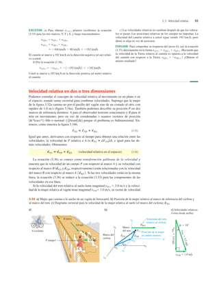 3.5 Velocidad relativa 93
Velocidad relativa en dos o tres dimensiones
Podemos extender el concepto de velocidad relativa al movimiento en un plano o en
el espacio, usando suma vectorial para combinar velocidades. Suponga que la mujer
de la ﬁgura 3.32a camina no por el pasillo del vagón sino de un costado al otro, con
rapidez de 1.0 ms (ﬁgura 3.34a). También podemos describir su posición P en dos
marcos de referencia distintos: A para el observador terrestre estacionario y B para el
tren en movimiento; pero en vez de coordenadas x usamos vectores de posición
[*lcacc*{~bﬁt~r~normal~}{|Ararr|}] porque el problema es bidimensional. En-
tonces, como muestra la ﬁgura 3.34b,
(3.35)
Igual que antes, derivamos con respecto al tiempo para obtener una relación entre las
velocidades; la velocidad de P relativa a A es , e igual para las de-
más velocidades. Obtenemos
(velocidad relativa en el espacio) (3.36)
La ecuación (3.36) se conoce como transformción galileana de la velocidad y
muestra que la velocidad de un cuerpo P con respecto al marco A y su velocidad con
respecto al marco B y respectivamente) están relacionadas con la velocidad
del marco B con respecto al marco A Si las tres velocidades están en la misma
línea, la ecuación (3.36) se reduce a la ecuación (3.33) para las componentes de las
velocidades en esa línea.
Si la velocidad del tren relativa al suelo tiene magnitud vBA 5 3.0 ms y la veloci-
dad de la mujer relativa al vagón tiene magnitud vPB5 1.0 ms, su vector de velocidad
1v
S
B/A 2.
v
S
P/B,
(v
S
P/A
v
S
P/A 5 v
S
P/B 1 v
S
B/A
v
S
P/A 5 dr
S
P/A/dt
r
S
P/A 5 r
S
P/B 1 r
S
B/A
EJECUTAR: a) Para obtener vYT-x, primero escribimos la ecuación
(3.33) para los tres marcos, Y, T y E, y luego reacomodamos:
El camión se mueve a 192 kmh en la dirección negativa (al sur) relati-
vo a usted.
b) Por la ecuación (3.34),
Usted se mueve a 192 kmh en la dirección positiva (al norte) relativo
al camión.
vY/T-x 5 2vT/Y-x 5 212192 km/h2 5 1192 km/h
5 2104 km/h 2 88 km/h 5 2192 km/h
vT/Y-x 5 vT/E-x 2 vY/E-x
vT/E-x 5 vT/Y-x 1 vY/E-x
c) Las velocidades relativas no cambian después de que los vehícu-
los se pasan. Las posiciones relativas de los cuerpos no importan. La
velocidad del camión relativa a usted sigue siendo 192 kmh, pero
ahora se aleja en vez de acercarse.
EVALUAR: Para comprobar su respuesta del inciso b), use la ecuación
(3.33) directamente en la forma (Recuerde que
la velocidad de la Tierra relativa al camión es opuesta a la velocidad
del camión con respecto a la Tierra: ¿Obtiene el
mismo resultado?
vE/T-x 5 2vT/E-x.2
vY/T-x 5 vY/E-x 1 vE/T-x.
b)
yA
zA
xA
OA
yB
zB
xB
OB
P
vB/A
S
rP/B
S
rP/A
S
rB/A
S
Velocidad del tren
relativa al ciclista.
Posición de la mujer
en ambos marcos.
f 5 188
v
P
/A
5
3
.
2
m
/
s
vP/B 5 1.0 m/s
v
B/A
5
3.0
m
/
s
a) c) Velocidades relativas
(vistas desde arriba)
1.0 m/s
B (tren)
B
A (ciclista)
P (mujer)
Marco
del tren
Marco del
ciclista
3.0 m/s
3.34 a) Mujer que camina a lo ancho de un vagón de ferrocarril. b) Posición de la mujer relativa al marco de referencia del ciclista y
al marco del tren. c) Diagrama vectorial para la velocidad de la mujer relativa al suelo (el marco del ciclista), v
S
P/A.
 