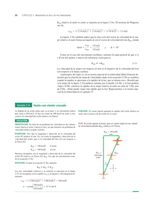 94 CAPÍTULO 3 Movimiento en dos o en tres dimensiones
relativo al suelo es como se muestra en la ﬁgura 3.34c. El teorema de Pitágoras
nos da
La ﬁgura 3.34c también indica que la dirección del vector de velocidad de la mu-
jer relativo al suelo forma un ángulo f con el vector de velocidad del tren donde
Como en el caso del movimiento rectilíneo, tenemos la regla general de que si A
y B son dos puntos o marcos de referencia cualesquiera,
(3.37)
La velocidad de la mujer con respecto al tren es el negativo de la velocidad del tren
con respecto a la mujer, etcétera.
A principios del siglo XX, en su teoría especial de la relatividad Albert Einstein de-
mostró que la relación de suma de velocidades dada en la ecuación (3.36) se modiﬁca
cuando la rapidez se aproxima a la rapidez de la luz, que se denota con c. Resultó que
si la mujer de la ﬁgura 3.32a pudiera caminar por el pasillo a 0.30c y el tren pudiera
viajar a 0.90c, entonces la rapidez de la mujer relativa al suelo no sería de 1.20c sino
de 0.94c. ¡Nada puede viajar más rápido que la luz! Regresaremos a la teoría espe-
cial de la relatividad en el capítulo 37.
v
S
A/B 5 2v
S
B/A
tanf 5
vP/B
vB/A
5
1.0 m/s
3.0 m/s
y f 5 18°
v
S
B/A,
vP/A 5  13.0 m/s22
1 11.0 m/s22
5 10 m2
/s2
5 3.2 m/s
v
S
P/A
240 km/h,
norte
este
N
E
O
S
a
vP/E
S
vP/A 5
S
vA/E 5 100 km/h,
S
3.35 El avión apunta al norte, pero el viento sopla al este, dando
la velocidad resultante relativa a la Tierra.
v
S
P/E
Ejemplo 3.14 Vuelo con viento cruzado
La brújula de un avión indica que va al norte, y su velocímetro indica
que vuela a 240 kmh. Si hay un viento de 100 kmh de oeste a este,
¿cuál es la velocidad del avión relativa a la Tierra?
SOLUCIÓN
IDENTIFICAR: Se trata de un problema de velocidad en dos dimen-
siones (hacia el norte y hacia el este), así que tenemos un problema de
velocidad relativa usando vectores.
PLANTEAR: Nos dan la magnitud y dirección de la velocidad del
avión (P) relativa al aire (A), así como la magnitud y dirección de la
velocidad del viento, que es la velocidad del aire (A) con respecto a
la Tierra (E):
Nuestras incógnitas son la magnitud y dirección de la velocidad del
avión (P) relativa a la Tierra (E), Así, que las calcularemos usan-
do la ecuación (3.36).
EJECUTAR: Usando la ecuación (3.36), tenemos
Las tres velocidades relativas y su relación se muestran en la ﬁgura
3.35; las incógnitas son la rapidez vPE y el ángulo a. Del diagrama ob-
tenemos
a 5 arctan1100 km/h
240 km/h
2 5 23° E del N
vP/E 5  1240 km/h22
1 1100 km/h 22
5 260 km/h
v
S
P/E 5 v
S
P/A 1 v
S
A/E
v
S
P/E.
v
S
A/E 5 100 km/h al este
v
S
P/A 5 240 km/h al norte
EVALUAR: El viento lateral aumenta la rapidez del avión relativa al
suelo, pero al precio de desviarlo de su curso.
 