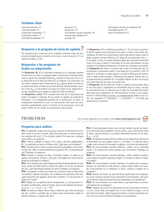 Preguntas para análisis 97
Términos clave
vector de posición, 72
velocidad media, 72
aceleración instantánea, 72
aceleración media, 75
velocidad instantánea, 75
proyectil, 79
trayectoria, 79
movimiento circular uniforme, 88
aceleración centrípeta, 89
periodo, 89
movimiento circular no uniforme, 90
velocidad relativa, 91
marco de referencia, 91
Respuesta a la pregunta de inicio de capítulo ?
Un automóvil que va por una curva a rapidez constante tiene una ace-
leración dirigida hacia el interior de la curva (véase la sección 3.2, en
especial la ﬁgura 3.12a).
Respuestas a las preguntas de
Evalúe su comprensión
3.1 Respuesta: iii) Si la velocidad instantánea es constante durante
un intervalo, su valor en cualquier punto (incluyendo el ﬁnal del inter-
valo) es igual a la velocidad media durante el intervalo. En i) y ii)
la dirección de al ﬁnal del intervalo es tangente a la trayectoria en
ese punto; mientras que la dirección de apunta desde el inicio de
la trayectoria hasta el ﬁnal (en la dirección del desplazamiento neto).
En iv) y se encuentran a lo largo de la línea recta, aunque tie-
ne una magnitud mayor porque la rapidez ha ido en aumento.
3.2 Respuesta: vector 7 En el punto más alto de la trayectoria del
trineo, la rapidez es mínima. En ese punto, la rapidez no aumenta ni
disminuye, y la componente paralela de la aceleración (es decir, la
componente horizontal) es cero. La aceleración sólo tiene una com-
ponente perpendicular hacia el interior de la trayectoria curva del
trineo. Dicho de otro modo, la aceleración es hacia abajo.
v
S
v
S
med
v
S
v
S
med
v
S
v
S
med
v
S
3.3 Respuesta: i) Si no hubiera gravedad (g 5 0), el mono no caería y
el dardo seguiría una trayectoria recta (que se indica como línea dis-
continua). El efecto de la gravedad es hacer que tanto el mono como el
dardo caigan la misma distancia abajo de sus posiciones con g 5
0. El punto A está a la misma distancia abajo de la posición inicial del
mono de la que el punto P está abajo de la recta discontinua, así que
el punto A es donde encontraríamos al mono en el instante en cuestión.
3.4 Respuesta: ii) Tanto en la parte alta como en la baja del lazo, la
aceleración es puramente radial y está dada por la ecuación (3.28). El
radio R es el mismo en ambos puntos, así que la diferencia de acelera-
ción se debe exclusivamente a diferencias de rapidez. Puesto que arad
es proporcional al cuadrado de v, la rapidez deberá ser dos vece mayor
en la parte baja del lazo que en su parte alta.
3.5 Respuesta: vi) El efecto del viento es anular el movimiento hacia
el este del avión e imprimirle un movimiento hacia el norte. Así que
la velocidad del aire en relación con el suelo (la velocidad del viento)
debe tener una componente de 150 kmh hacia el oeste y una compo-
nente de 150 kmh hacia el norte. La combinación de ambas es un vec-
tor con magnitud que
apunta hacia el noroeste.
 1150 km/h 22
1 1150 km/h22
5 212 km/h
1
2 gt2
PROBLEMAS Para la tarea asignada por el profesor, visite www.masteringphysics.com
Preguntas para análisis
P3.1. Un péndulo simple (una masa que oscila en el extremo de un cor-
del) oscila en un arco circular. ¿Qué dirección tiene su aceleración en
los extremos del arco? ¿Y en el punto medio? En cada caso, explique
cómo obtuvo su respuesta.
P3.2. Vuelva a dibujar la ﬁgura 3.11a como si fuera antiparalela a
¿La partícula se mueve en línea recta? ¿Qué pasa con la rapidez?
P3.3. Un proyectil se mueve en una trayectoria parabólica sin resisten-
cia del aire. ¿Hay un punto donde sea paralela a ¿Y perpendicular
a Explique su respuesta.
P3.4. Cuando se dispara un riﬂe a un blanco lejano, el cañón no se
apunta exactamente al blanco. ¿Por qué? ¿El ángulo de corrección de-
pende de la distancia al blanco?
P3.5. En el instante que usted dispara una bala horizontalmente de una
arma, suelta una bala desde la altura del cañón. Si no hay resistencia
del aire, ¿qué bala llegará primero al suelo? Explique su respuesta.
P3.6. Un paquete se deja caer desde un avión que vuela en línea recta
con altitud y rapidez constantes. Si se desprecia la resistencia del aire,
¿qué trayectoria del paquete observaría el piloto? ¿Y una persona si-
tuada en el suelo?
P3.7. Dibuje las seis gráﬁcas de las componentes x y y de posición, ve-
locidad y aceleración contra el tiempo, para un movimiento de proyec-
til con x0 5 y0 5 0 y
P3.8. Se lanza un objeto directo hacia arriba sin que sufra resistencia
del aire. ¿Cómo es posible que el objeto tenga aceleración cuando se
detiene al llegar a su punto más alto?
0 , a0 , 90°.
v
S
?
v
S
?
a
S
v
S
1.
a
S
P3.9. Si una rana puede saltar con la misma rapidez inicial sin impor-
tar la dirección (hacia adelante o hacia arriba), ¿qué relación hay entre
la altura vertical máxima y el alcance horizontal máximo de su salto,
P3.10. Se dispara un proyectil hacia arriba con un ángulo u por encima de
la horizontal con una rapidez inicial v0. Al llegar a su máxima altura,
¿cuáles son su vector de velocidad, su rapidez y su vector de aceleración?
P3.11. En el movimiento circular uniforme, ¿cuáles son la velocidad
media y la aceleración media durante una revolución? Explique su
respuesta.
P3.12. En el movimiento circular uniforme, ¿cómo cambia la acelera-
ción cuando la rapidez aumenta al triple? ¿Y cuando el radio se reduce
a la mitad?
P3.13. En el movimiento circular uniforme, la aceleración es perpen-
dicular a la velocidad en todo instante. ¿Sigue siendo válido esto cuan-
do el movimiento no es uniforme, es decir, cuando la rapidez no es
constante?
P3.14. Incluso sin viento, las gotas de lluvia suelen dejar rayas diagona-
les en las ventanas laterales de un automóvil en movimiento. ¿Por qué?
¿Es la misma explicación para las rayas diagonales en el parabrisas?
P3.15. En una tormenta con viento fuerte, ¿qué determina la orienta-
ción óptima de un paraguas?
P3.16. Imagine que está en la ribera oeste de un río que ﬂuye al norte a
1.2 ms. Usted nada con rapidez de 1.5 ms relativa al agua, y el río
tiene 60 m de ancho. ¿Qué trayectoria relativa a tierra le permitirá cru-
zar el río en el menor tiempo? Explique su razonamiento.
Rmáx 5 v0
2
/g?
 