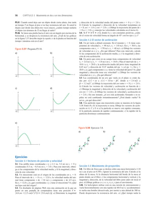 98 CAPÍTULO 3 Movimiento en dos o en tres dimensiones
a)
O
t
v
b)
O
t
v
c)
O
t
v
e)
O
t
v
d)
O
t
v
Figura 3.37 Pregunta P3.18.
P3.17. Cuando usted deja caer un objeto desde cierta altura, éste tarda
un tiempo T en llegar al piso si no hay resistencia del aire. Si usted lo
dejara caer desde una altura tres veces mayor, ¿cuánto tiempo tardaría
el objeto (en términos de T) en llegar al suelo?
P3.18. Se lanza una piedra hacia el aire con un ángulo por encima de la
horizontal, y se desprecia la resistencia del aire. ¿Cuál de las gráﬁcas
en la ﬁgura 3.37 describe mejor la rapidez v de la piedra en función del
tiempo t mientras está en el aire?
Ejercicios
Sección 3.1 Vectores de posición y velocidad
3.1. Una ardilla tiene coordenadas x y y (1.1 m, 3.4 m) en t1 5 0 y
coordenadas (5.3 m, 20.5 m) en t2 5 3.0 s. Para este intervalo, obten-
ga a) las componentes de la velocidad media, y b) la magnitud y direc-
ción de esta velocidad.
3.2. Un rinoceronte está en el origen de las coordenadas en t1 5 0.
Para el intervalo de t1 5 0 a t2 5 12.0 s, la velocidad media del ani-
mal tiene componente x de 23.8 ms y componente y de 4.9 ms.
En t2 5 12.0 s, a) ¿qué coordenadas x y y tiene el rinoceronte? b) ¿Qué
tan lejos está del origen?
3.3. Un diseñador de páginas Web crea una animación en la que un
punto en una pantalla de computadora tiene una posición
a) Determine la magnitud
12.5 cm/s2
2t2
4d
^ 1 15.0 cm/s2te
^.
34.0 cm 1
r
S
5
y dirección de la velocidad media del punto entre t 5 0 y t 5 2.0 s.
b) Calcule la magnitud y dirección de la velocidad instantánea en
t 5 0, en t 5 1.0 s y en t 5 2.0 s. c) Dibuje la trayectoria del punto de t
5 0 a t 5 2.0 s, y muestre las velocidades calculadas en el inciso b).
3.4. Si donde b y c son constantes positivas, ¿cuán-
do el vector de velocidad forma un ángulo de 45° con los ejes x y y?
Sección 3.2 El vector de aceleración
3.5. Un jet vuela a altitud constante. En el instante t1 5 0, tiene com-
ponentes de velocidad vx 5 90 ms, vy 5 110 ms. En t2 5 30.0 s, las
componentes son vx 5 2170 ms, vy 5 40 ms. a) Dibuje los vectores
de velocidad en tl y t2. ¿En qué diﬁeren? Para este intervalo, calcule
b) las componentes de la aceleración media, y c) la magnitud y direc-
ción de esta aceleración.
3.6. Un perro que corre en un campo tiene componentes de velocidad
vx 5 2.6 ms y vy 5 21.8 ms en t1 5 10.0 s. Para el intervalo de t1 5
10.0 s a t2 5 20.0 s, la aceleración media del perro tiene magnitud de
0.45 ms2
y dirección de 31.0° medida del eje 1x al eje 1y. En t2 5
20.0 s, a) ¿qué componentes x y y tiene la velocidad del perro? b) ¿Qué
magnitud y dirección tiene esa velocidad? c) Dibuje los vectores de
velocidad en t1 y t2. ¿En qué diﬁeren?
3.7. Las coordenadas de un ave que vuela en el plano xy están da-
das por y donde y
a) Dibuje la trayectoria del ave entre t 5 0 y t 5 2.0 s.
b) Calcule los vectores de velocidad y aceleración en función de t.
c) Obtenga la magnitud y dirección de la velocidad y aceleración del
ave en t 5 2.0 s. d) Dibuje los vectores de velocidad y aceleración en
t 5 2.0 s. En este instante, ¿el ave está acelerando, frenando o su ra-
pidez no está cambiando instantáneamente? ¿Está dando vuelta? Si
así es, ¿en qué dirección?
3.8. Una partícula sigue una trayectoria como se muestra en la ﬁgura
3.38. Entre B y D, la trayectoria es recta. Dibuje los vectores de acele-
ración en A, C y E si a) la partícula se mueve con rapidez constante,
b) la partícula aumenta de rapidez continuamente; c) la rapidez de la
partícula disminuye continuamente.
b 5 1.2 m/s2
.
a 5 2.4 m/s
y1t2 5 3.0 m 2 bt2
,
x1t2 5 at
r
S
5 bt2
d
^ 1 ct3
e
^,
a) b) c)
E
D
C
B
A
v
S
v
S
v
S
E
D
C
B
A
v
S
v
S
v
S
E
D
C
B
A
v
S
v
S
v
S
Figura 3.38 Ejercicio 3.8.
Sección 3.3 Movimiento de proyectiles
3.9. Un libro de física que se desliza sobre una mesa horizontal a 1.10
ms cae al piso en 0.350 s. Ignore la resistencia del aire. Calcule a) la
altura de la mesa; b) la distancia horizontal del borde de la mesa al
punto donde cae el libro; c) las componentes horizontal y vertical, y la
magnitud y dirección, de la velocidad del libro justo antes de tocar el
piso. d) Dibuje gráﬁcas x-t, y-t, vx-t y vy-t para el movimiento.
3.10. Un helicóptero militar está en una misión de entrenamiento y
vuela horizontalmente con una rapidez de 60.0 ms y accidentalmen-
te suelta una bomba (desactivada, por suerte) a una altitud de 300 m.
Puede despreciarse la resistencia del aire. a) ¿Qué tiempo tarda la
 