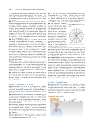 100 CAPÍTULO 3 Movimiento en dos o en tres dimensiones
a) la altura máxima que alcanza la piedra sobre la azotea; b) la magni-
tud de la velocidad de la piedra justo antes de golpear el suelo; y c) la
distancia horizontal desde la base del ediﬁcio hasta el punto donde
la roca golpea el suelo. d) Dibuje las gráﬁcas x-t, y-t, vx-t y vy-t para el
movimiento.
3.24. Los bomberos están lanzando un chorro de agua a un ediﬁcio en
llamas, utilizando una manguera de alta presión que imprime al agua
una rapidez de 25.0 ms al salir por la boquilla. Una vez que sale de
la manguera, el agua se mueve con movimiento de proyectil. Los
bomberos ajustan el ángulo de elevación de la manguera hasta que
el agua tarda 3.00 s en llegar a un ediﬁcio que está a 45.0 m de dis-
tancia. Ignore la resistencia del aire y suponga que la boquilla de la
manguera está a nivel del suelo. a) Calcule el ángulo de elevación de a.
b) Determine la rapidez y aceleración del agua en el punto más alto de
su trayectoria. c) ¿A qué altura sobre el suelo incide el agua sobre el
ediﬁcio, y con qué rapidez lo hace?
3.25. Un globo de 124 kg que lleva una canastilla de 22 kg desciende
con rapidez constante hacia abajo de 20.0 ms. Una piedra de 1.0 kg
se lanza desde la canastilla con una velocidad inicial de 15.0 ms
perpendicular a la trayectoria del globo en descenso, medida relativa
a una persona en reposo en la canasta. Esa persona ve que la piedra
choca contra el suelo 6.00 s después de lanzarse. Suponga que el glo-
bo continúa su descenso a los 20.0 ms constantes. a) ¿A qué altura
estaba el globo cuando se lanzó la piedra? b) ¿Y cuando chocó contra
el suelo? c) En el instante en que la piedra tocó el suelo, ¿a qué dis-
tancia estaba de la canastilla? d) Determine las componentes hori-
zontal y vertical de la velocidad de la piedra justo antes de chocar
contra el suelo, relativas a un observador i) en reposo en la canastilla;
ii) en reposo en el suelo.
3.26. Un cañón, situado a 60.0 m de la base de un risco vertical de
25.0 m de altura, dispara un obús de 15 kg con un ángulo de 43.08 so-
bre la horizontal, hacia el risco. a) ¿Qué velocidad inicial mínima debe
tener el obús para librar el borde superior del risco? b) El suelo en la
parte superior del risco es plano, con una altura constante de 25.0 m
sobre el cañón. En las condiciones del inciso a), ¿a qué distancia del
borde del risco cae el obús?
3.27. Un avión vuela con una velocidad de 90.0 ms a un ángulo de
23.0° arriba de la horizontal. Cuando está 114 m directamente arriba
de un perro parado en suelo plano, se cae una maleta del comparti-
miento de equipaje. ¿A qué distancia del perro caerá la maleta? Ignore
la resistencia del aire.
Sección 3.4 Movimiento en un círculo
3.28. Imagine que, en su primer día de trabajo para un fabricante
de electrodomésticos, le piden que averigüe qué hacerle al periodo de
rotación de una lavadora para triplicar la aceleración centrípeta, y
usted impresiona a su jefa contestando inmediatamente. ¿Qué le
contesta?
3.29. La Tierra tiene 6380 km de radio y gira una vez sobre su eje en
24 h. a) ¿Qué aceleración radial tiene un objeto en el ecuador? Dé su
respuesta en ms2
y como fracción de g. b) Si arad en el ecuador fuera
mayor que g, los objetos saldrían volando hacia el espacio. (Veremos
por qué en el capítulo 5.) ¿Cuál tendría que ser el periodo de rotación
para que esto sucediera?
3.30. Un modelo de rotor de helicóptero tiene cuatro aspas, cada una
de 3.40 m de longitud desde el eje central hasta la punta. El modelo se
gira en un túnel de viento a 550 rpm. a) ¿Qué rapidez lineal tiene la
punta del aspa en ms? b) ¿Qué aceleración radial tiene la punta del as-
pa, expresada como un múltiplo de la aceleración debida a la grave-
dad, es decir, g?
3.31. En una prueba de un “traje g”, un voluntario se gira en un círculo
horizontal de 7.0 m de radio. ¿Con qué periodo de rotación la acelera-
ción centrípeta tiene magnitud de a) 3.0g? b) ¿10g?
a.
3.32. El radio de la órbita terrestre alrededor del Sol (suponiendo que
fuera circular) es de y la Tierra la recorre en 365 días.
a) Calcule la magnitud de la velocidad orbital de la Tierra en ms.
b) Calcule la aceleración radial de la Tierra hacia el Sol en ms2
.
c) Repita los incisos a) y b) para el movimiento del planeta Mercurio
(radio orbital 5 5.79 3 107
km, periodo orbital 5 88.0 días).
3.33. Una rueda de la fortuna de
14.0 m de radio gira sobre un eje
horizontal en el centro (ﬁgura
3.42). La rapidez lineal de un pasa-
jero en el borde es constante e
igual a 7.00 ms. ¿Qué magnitud y
dirección tiene la aceleración del
pasajero al pasar a) por el punto
más bajo de su movimiento circu-
lar? b) ¿Por el punto más alto de su
movimiento circular? c) ¿Cuánto
tarda una revolución de la rueda?
3.34. La rueda de la ﬁgura 3.42,
que gira en sentido antihorario, se
acaba de poner en movimiento. En
un instante dado, un pasajero en el borde de la rueda que está pasando
por el punto más bajo de su movimiento circular tiene una rapidez de
3.00 ms, la cual está aumentando a razón de 0.500 ms2
. a) Calcule la
magnitud y la dirección de la aceleración del pasajero en este instante.
b) Dibuje la rueda de la fortuna y el pasajero mostrando sus vectores
de velocidad y aceleración.
3.35. Hipergravedad. En el Centro de Investigación Ames de la NA-
SA, se utiliza el enorme centrifugador “20-G” para probar los efectos de
aceleraciones muy elevadas (“hipergravedad”) sobre los pilotos y los
astronautas. En este dispositivo, un brazo de 8.84 m de largo gira uno de
sus extremos en un plano horizontal, mientras el astronauta se encuentra
sujeto con una banda en el otro extremo. Suponga que el astronauta está
alineado en el brazo con su cabeza del extremo exterior. La aceleración
máxima sostenida a la que los seres humanos se han sometido en esta
máquina comúnmente es de 12.5 g. a) ¿Qué tan rápido debe moverse
la cabeza del astronauta para experimentar esta aceleración máxima?
b) ¿Cuál es la diferencia entre la aceleración de su cabeza y pies, si el
astronauta mide 2.00 m de altura? c) ¿Qué tan rápido, en rpm (revmin),
gira el brazo para producir la aceleración sostenida máxima?
Sección 3.5 Velocidad relativa
3.36. Un vagón abierto de ferrocarril viaja a la derecha con rapidez
de 13.0 ms relativa a un observador que está parado en tierra. Alguien
se mueve en motoneta sobre el vagón abierto (ﬁgura 3.43). ¿Qué ve-
locidad (magnitud y dirección) tiene la motoneta relativa al vagón
abierto si su velocidad relativa al observador en el suelo es a) 18.0 ms
a la derecha? b) ¿3.0 ms a la izquierda? c) ¿Cero?
1.50 3 108
km,
14.0 m
Figura 3.42 Ejercicios 3.33
y 3.34.
v 5 13.0 m/s
Figura 3.43 Ejercicio 3.36.
 