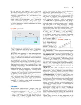 Problemas 101
1500 m
vcorriente
B
A
Figura 3.44 Ejercicio 3.38.
3.39. Una canoa tiene una velocidad de 0.40 ms al sureste, relativa a
la Tierra. La canoa está en un río que ﬂuye al este a 0.50 ms relativa
a la Tierra. Calcule la velocidad (magnitud y dirección) de la canoa
relativa al río.
3.40. Un piloto desea volar al oeste. Un viento de 80.0 kmh (aprox.
50 mih) sopla al sur. a) Si la rapidez (en aire estacionario) del avión es
de 320.0 kmh (aprox. 200 mih), ¿qué rumbo debe tomar el piloto?
b) ¿Cuál es la rapidez del avión sobre el suelo? Ilustre con un diagrama
vectorial.
3.41. Cruce del río I. Un río ﬂuye al sur con rapidez de 2.0 ms. Un
hombre cruza el río en una lancha de motor con velocidad relativa al
agua de 4.2 ms al este. El río tiene 800 m de ancho. a) ¿Qué velocidad
(magnitud y dirección) tiene la lancha relativa a la Tierra? b) ¿Cuánto
tiempo tarda en cruzar el río? c) ¿A qué distancia al sur de su punto
de partida llegará a la otra orilla?
3.42. Cruce del río II. a) ¿Qué dirección debería tomar la lancha
del ejercicio 3.41, para llegar a un punto en la orilla opuesta directa-
mente al este de su punto de partida? (La rapidez de la lancha relativa
al agua sigue siendo 4.2 ms.) b) ¿Qué velocidad tendría la lancha rela-
tiva a la Tierra? c) ¿Cuánto tardaría en cruzar el río?
3.43. La nariz de un avión ultraligero apunta al sur, y el velocímetro
indica 35 ms. Hay un viento de 10 ms que sopla al suroeste relativo a
la Tierra. a) Dibuje un diagrama de suma vectorial que muestre la rela-
ción de (velocidad del avión relativa a la Tierra) con los dos vecto-
res dados. b) Si x es al este y y al norte, obtenga las componentes de
c) Obtenga la magnitud y dirección de
Problemas
3.44. Un cohete de modelo defectuoso se mueve en el plano xy (la
dirección 1y es vertical hacia arriba). La aceleración del cohete
tiene componentes dadas por y donde
y En t 5 0 el cohe-
te está en el origen y tiene velocidad inicial con
v0x 5 1.00 ms y v0y 5 7.00 ms. a) Calcule los vectores de velocidad
y posición en función del tiempo. b) ¿Qué altura máxima alcanza el
v
S
0 5 v0xd
^ 1 v0ye
^
g 5 1.40 m/s3
.
b 5 9.00 m/s2
a 5 2.50 m/s4
,
ay 1t2 5 b 2 gt,
ax 1t2 5 at2
v
S
P/E.
v
S
P/E.
v
S
P/E
cohete? c) Dibuje el camino que sigue el cohete. d) ¿Qué desplaza-
miento horizontal tiene el cohete al volver a y 5 0?
3.45. Se realiza un lanzamiento en ángulo de un cohete desde la par-
te superior de una torre, cuya altura es h0 5 50.0 m. A causa del diseño
de los motores, sus coordenadas de posición tienen la forma x(t) 5
A 1 Bt2
y y(t) 5 C 1 Dt3
, donde A, B, C y D son constantes. Ade-
más, la aceleración del cohete 1.00 s después del lanzamiento es
Considere que la base de la torre es el
origen de las coordenadas. a) Determine las constantes A, B, C y D, in-
cluyendo sus unidades en el SI. b) En el instante posterior al lanzamien-
to del cohete, ¿cuáles son sus vectores de aceleración y velocidad?
c) ¿Cuáles son las componentes x y y de la velocidad del cohete 10.0 s
después del lanzamiento, y qué tan rápido se mueve el cohete? d) ¿Cuál
es el vector de posición del cohete 10.0 s después del lanzamiento?
3.46. Un ave vuela en el plano xy con un vector de velocidad dado
por donde y
La dirección 1y es vertical hacia arriba. En t 5 0, el ave
está en el origen. a) Calcule los vectores de posición y aceleración del
ave en función del tiempo. b) ¿Qué altura (coordenada y) tiene el ave
al volar sobre x 5 0 por primera vez después de t 5 0?
3.47. Un cohete de prueba se
lanza acelerándolo a 1.25 ms2
por un plano inclinado de
200.0 m, partiendo del reposo en
el punto A (ﬁgura 3.45). El pla-
no inclinado se eleva a 35.08 por
encima de la horizontal, y en el
instante en que el cohete sale del
plano, sus motores se apagan y
queda sujeto solamente a la gravedad (se puede ignorar la resistencia del
aire). Determine a) la altura máxima sobre el suelo a la que llega el co-
hete, y b) el alcance máximo horizontal del cohete más allá del punto A.
3.48. Atletismo en Marte. En el salto de longitud, una atleta se lan-
za en ángulo por encima del suelo y cae a la misma altura, tratando de
alcanzar la máxima distancia horizontal. Suponga que en la Tierra, ella
se encuentra en el aire durante un tiempo T, alcanza una altura máxima
h y una distancia horizontal D. Si ella saltara exactamente de la misma
forma durante una competencia en Marte, donde gMarte es 0.379 del va-
lor de g en la Tierra, determine su tiempo en el aire, su altura máxima y
la distancia horizontal alcanzada. Exprese cada una de estas tres canti-
dades en términos de su valor en la Tierra. Ignore la resistencia del aire
en ambos planetas.
3.49. ¡Dinamita! Una cuadrilla de demolición usa dinamita para de-
rribar un ediﬁcio viejo. Los fragmentos del ediﬁcio salen disparados en
todas direcciones, y después se encuentran a distancias de hasta 50 m
de la explosión. Estime la rapidez máxima con que salieron disparados
los fragmentos. Describa todas las suposiciones que haga.
3.50. Espiral ascendente. Es común ver a las aves de presa ascen-
der en corrientes calientes de aire, por lo general describiendo una tra-
yectoria espiral. Se puede modelar un movimiento espiral como
movimiento circular uniforme combinado con una velocidad constante
hacia arriba. Suponga que un ave describe un círculo completo con ra-
dio de 8.00 m cada 5.00 s y asciende verticalmente a razón de 3.00 ms.
Determine lo siguiente: a) la rapidez del ave relativa al suelo; b) la
aceleración del ave (magnitud y dirección); y c) el ángulo entre el vec-
tor de velocidad del ave y la horizontal.
3.51. Un veterinario de la selva provisto de una cerbatana cargada con
un dardo sedante y un mono astuto de 1.5 kg están a 25 m arriba del
suelo en árboles separados 90 m. En el momento justo en que el veteri-
nario dispara el dardo horizontalmente al mono, éste se deja caer del
árbol en un vano intento por escapar del dardo. ¿Qué velocidad de sali-
da mínima debe tener el dardo para golpear al mono antes de que éste
llegue al suelo?
3.52. Una doble de cine se deja caer desde un helicóptero que está
a 30.0 m sobre el suelo y se mueve con velocidad constante, cuyas
g 5 4.0 m/s2
.
b 5 1.6 m/s3
a 5 2.4 m/s,
v
S
5 1a 2 bt2
2d
^ 1 gte
^,
a
S
5 14.00d
^ 1 3.00e
^ 2 m/s2
.
35.08
A
200.0 m
Figura 3.45 Problema 3.47.
3.37. Una “banda móvil” de un aeropuerto se mueve a 1.0 ms y tiene
35.0 m de largo. Si una mujer entra en un extremo y camina a 1.5 ms
relativa a la banda móvil, ¿cuánto tardará en llegar al otro extremo si
camina a) en la misma dirección en que se mueve la banda? b) ¿Y en
la dirección opuesta?
3.38. Dos muelles, A y B, están situados en un río; B está 1500 m río
abajo de A (ﬁgura 3.44). Dos amigos deben ir de A a B y regresar. Uno
rema un bote con rapidez constante de 4.00 kmh relativa al agua;
el otro camina en tierra a 4.00 kmh constantes. La velocidad del río
es 2.80 kmh en la dirección de A a B. ¿Cuánto tardará cada persona
en hacer el viaje redondo?
 
