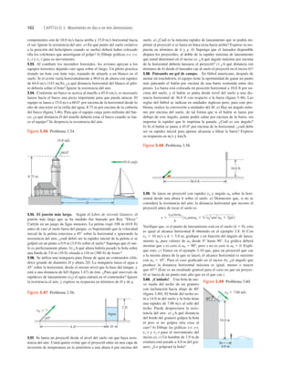 102 CAPÍTULO 3 Movimiento en dos o en tres dimensiones
2 D
Agua
6 D
v0 5 ?
458
D
Figura 3.47 Problema 3.56.
45.0 cm/s
15.0 m/s
60.08
8.75 m
D
Figura 3.46 Problema 3.54.
36.0 ft
10.0 ft
Figura 3.48 Problema 3.58.
componentes son de 10.0 ms hacia arriba y 15.0 ms horizontal hacia
el sur. Ignore la resistencia del aire. a) En qué punto del suelo (relativo
a la posición del helicóptero cuando se suelta) deberá haber colocado
ella los colchones que amortiguan el golpe? b) Dibuje gráﬁcas x-t, y-t,
vx-t y vy-t para su movimiento.
3.53. Al combatir los incendios forestales, los aviones apoyan a los
equipos terrestres dejando caer agua sobre el fuego. Un piloto practica
tirando un bote con tinte rojo, tratando de atinarle a un blanco en el
suelo. Si el avión vuela horizontalmente a 90.0 m de altura con rapidez
de 64.0 ms (143 mih), ¿a qué distancia horizontal del blanco el pilo-
to debería soltar el bote? Ignore la resistencia del aire.
3.54. Conforme un barco se acerca al muelle a 45.0 cms, es necesario
lanzar hacia el barco una pieza importante para que pueda atracar. El
equipo se lanza a 15.0 ms a 60.0° por encima de la horizontal desde lo
alto de una torre en la orilla del agua, 8.75 m por encima de la cubierta
del barco (ﬁgura 3.46). Para que el equipo caiga justo enfrente del bar-
co, ¿a qué distancia D del muelle debería estar el barco cuando se lan-
ce el equipo? Se desprecia la resistencia del aire.
suelo. a) ¿Cuál es la máxima rapidez de lanzamiento que se podría im-
primir al proyectil si se lanza en línea recta hacia arriba? Exprese su res-
puesta en términos de h y g. b) Suponga que el lanzador disponible
dispara los proyectiles, al doble de la rapidez máxima de lanzamiento
que usted determinó en el inciso a). ¿A qué ángulo máximo por encima
de la horizontal debería lanzarse el proyectil? c) ¿A qué distancia (en
términos de h) desde el lanzador cae al suelo el proyectil en el inciso b)?
3.58. Pateando un gol de campo. En fútbol americano, después de
anotar un touchdown, el equipo tiene la oportunidad de ganar un punto
más pateando el balón por encima de una barra sostenida entre dos
postes. La barra está colocada en posición horizontal a 10.0 ft por en-
cima del suelo, y el balón se patea desde nivel del suelo a una dis-
tancia horizontal de 36.0 ft con respecto a la barra (ﬁgura 3.48). Las
reglas del fútbol se indican en unidades inglesas pero, para este pro-
blema, realice la conversión a unidades del SI. a) Hay un ángulo míni-
mo por encima del suelo, de tal forma que si el balón se lanza por
debajo de este ángulo, jamás podrá saltar por encima de la barra, sin
importar la rapidez que le imprima la patada. ¿Cuál es ese ángulo?
b) Si el balón se patea a 45.08 por encima de la horizontal, ¿cuál debe
ser su rapidez inicial para apenas alcanzar a librar la barra? Exprese
su respuesta en ms y kmh.
3.59. Se lanza un proyectil con rapidez v0 y ángulo a0 sobre la hori-
zontal desde una altura h sobre el suelo. a) Demuestre que, si no se
considera la resistencia del aire, la distancia horizontal que recorre el
proyectil antes de tocar el suelo es
Veriﬁque que, si el punto de lanzamiento está en el suelo (h 5 0), esto
es igual al alcance horizontal R obtenido en el ejemplo 3.8. b) Con
v0 5 10 ms y h 5 5.0 m, graﬁque x en función del ángulo de lanza-
miento a0 para valores de a0 desde 0° hasta 90°. La gráﬁca deberá
mostrar que x es cero si a0 5 908, pero x no es cero si a0 5 0. Expli-
que esto. c) Vimos en el ejemplo 3.10 que, para un proyectil que cae
a la misma altura de la que se lanzó, el alcance horizontal es máximo
con a0 5 458. Para el caso graﬁcado en el inciso b), ¿el ángulo que
produce la distancia horizontal máxima es igual, menor o mayor
que 458? (Éste es un resultado general para el caso en que un proyec-
til se lanza de un punto más alto que en el que cae.)
3.60. ¡Cuidado! Una bola de nie-
ve rueda del techo de un granero
con inclinación hacia abajo de 408
(ﬁgura 3.49). El borde del techo es-
tá a 14.0 m del suelo y la bola tiene
una rapidez de 7.00 ms al salir del
techo. Puede despreciarse la resis-
tencia del aire. a) ¿A qué distancia
del borde del granero golpea la bola
el piso si no golpea otra cosa al
caer? b) Dibuje las gráﬁcas x-t, y-t,
vx-t y vy-t para el movimiento del
inciso a). c) Un hombre de 1.9 m de
estatura está parado a 4.0 m del gra-
nero. ¿Lo golpeará la bola?
x 5
v0 cosa0
g
1v0 sena0 1 v0
2
sen2
a0 1 2gh2
v0 5 7.00 m/s
408
4.0 m
14.0 m
Figura 3.49 Problema 3.60.
3.55. El jonrón más largo. Según el Libro de récords Guiness, el
jonrón más largo que se ha medido fue bateado por Roy “Dizzy”
Carlyle en un juego de ligas menores. La pelota viajó 188 m (618 ft)
antes de caer al suelo fuera del parque. a) Suponiendo que la velocidad
inicial de la pelota estuviera a 45° sobre la horizontal e ignorando la
resistencia del aire, ¿cuál debió ser la rapidez inicial de la pelota si se
golpeó en un punto a 0.9 m (3.0 ft) sobre el suelo? Suponga que el sue-
lo es perfectamente plano. b) ¿A qué altura habría pasado la bola sobre
una barda de 3.0 m (10 ft) situada a 116 m (380 ft) de home?
3.56. Se utiliza una manguera para llenar de agua un contenedor cilín-
drico grande de diametro D y altura 2D. La manguera lanza el agua a
45° sobre la horizontal, desde el mismo nivel que la base del tanque, y
está a una distancia de 6D (ﬁgura 3.47) de éste. ¿Para qué intervalo de
rapideces de lanzamiento (v0) el agua entrará en el contenedor? Ignore
la resistencia el aire, y exprese su respuesta en términos de D y de g.
3.57. Se lanza un proyectil desde el nivel del suelo sin que haya resis-
tencia del aire. Usted quiere evitar que el proyectil entre en una capa de
inversión de temperatura en la atmósfera a una altura h por encima del
 
