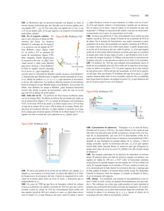 Problemas 103
196
5
1
AWx
100 m
40.0 m
15.0 m
53.08
Figura 3.51 Problema 3.63.
v0
Lago
100 m
20 m
25 m
Risco
Presa
Llanura
Figura 3.52 Problema 3.67.
3.61. a) Demuestre que un proyectil lanzado con ángulo a0 tiene el
mismo alcance horizontal que uno lanzado con la misma rapidez pero
con ángulo (908 2 a0). b) Una rana salta con rapidez de 2.2 ms y cae
a 25 cm de donde saltó. ¿Con qué ángulos con respecto a la horizontal
pudo haber saltado?
3.62. En el trapecio volador. Un
nuevo acto circense se llama los Ma-
romeros del Norte. La hermosa
Maribel se columpia de un trapecio
y se proyecta con un ángulo de 538.
José Roberto, cuyas manos están
6.1 m arriba y 8.2 m adelante del
punto de lanzamiento (ﬁgura 3.50),
debe atraparla. Puede despreciarse
la resistencia del aire. a) ¿Qué velo-
cidad inicial v0 debe tener Maribel
para justo alcanzar a José Roberto?
b) Para la rapidez inicial calculada
en el inciso a), ¿qué magnitud y di-
rección tiene la velocidad de Maribel cuando alcanza a José Roberto?
c) Suponiendo que Maribel tiene la rapidez inicial calculada en el inci-
so a), dibuje las gráﬁcas x-t, y-t, vx-t y vy-t que muestren el movimien-
to de los dos trapecistas. Las gráﬁcas deberán mostrar el movimiento
hasta el momento en que Maribel llega a José Roberto. d) La noche del
debut, José Roberto no atrapa a Maribel. ¿Qué distancia horizontal
recorre ella, desde su punto de lanzamiento, antes de caer en la red
que está 8.6 m debajo de dicho punto?
3.63. Salto del río II. Un profesor de física hacía acrobacias auda-
ces en su tiempo libre. Su última acrobacia fue un intento por saltar un
río en motocicleta (ﬁgura 3.51). La rampa de despegue está inclinada a
53.08, el río tiene 40.0 m de ancho y la ribera lejana está a 15.0 m bajo
el tope de la rampa. El río está a 100 m abajo de la rampa. Puede des-
preciarse la resistencia del aire. a) ¿Qué rapidez se necesita en el tope
de la rampa para alcanzar apenas el borde de la ribera lejana? b) Si su
rapidez era sólo la mitad del valor obtenido en a), ¿dónde cayó?
c) ¿Qué distancia avanza el carro mientras el cohete está en el aire?
d) ¿Con qué ángulo, relativo a la horizontal y medido por un observa-
dor en reposo en el suelo, viaja el cohete en el momento en que sale
disparado? e) Dibuje la trayectoria del cohete vista por un observador:
i) estacionario en el carro; ii) estacionario en el suelo.
3.66. Se lanza una pelota de 2.7 kg verticalmente hacia arriba con una
rapidez inicial de 20.0 ms desde el borde de un acantilado de 45.0 m
de altura. En el instante de lanzamiento, una mujer comienza a correr
alejándose de la base del acantilado con rapidez constante de 6.00 ms.
La mujer corre en línea recta sobre suelo plano, y puede despreciarse
la acción de la resistencia del aire sobre la pelota. a) ¿Con qué ángulo
arriba de la horizontal deberá lanzarse la pelota para que la corredora
la atrape justo antes de que toque el suelo, y qué distancia corre la mu-
jer antes de atrapar la pelota? b) Dibuje con precisión la trayectoria de
la pelota vista por: i) una persona en reposo en el suelo; ii) la corredora.
3.67. Un peñasco de 76.0 kg está rodando horizontalmente hacia el
borde de un acantilado que está 20 m arriba de la superﬁcie de un lago,
como se indica en la ﬁgura 3.52. La parte superior de la cara vertical
de una presa está a 100 m del pie del acantilado, al nivel de la superﬁ-
cie del lago. Hay una llanura 25 m debajo del tope de la presa. a) ¿Qué
rapidez mínima debe tener la roca al perder contacto con el acantilado
para llegar hasta la llanura sin golpear la presa? b) ¿A qué distancia del
pie de la presa caerá la roca en la llanura?
v0
8.2 m
6.1 m
8.6 m a la red
538
Figura 3.50 Problema 3.62.
3.64. Se lanza una piedra de la azotea de un ediﬁcio con rapidez v0 y
ángulo a0 con respecto a la horizontal. La altura del ediﬁcio es h. Pue-
de despreciarse la resistencia del aire. Calcule la magnitud de la velo-
cidad de la piedra junto antes de tocar el suelo, y demuestre que es
independiente de a0.
3.65. Un carro de 5500 kg que lleva un lanzador vertical de cohetes
avanza a la derecha con rapidez constante de 30.0 ms por una vía ho-
rizontal. Lanza un cohete de 45.0 kg verticalmente hacia arriba con
una rapidez inicial de 40.0 ms relativa al carro. a) ¿Qué altura alcan-
zará el cohete? b) ¿A qué distancia del carro caerá el cohete a tierra?
3.68. Lanzamiento de almuerzo. Enriqueta va a su clase de física,
trotando por la acera a 3.05 ms. Su esposo Bruno se da cuenta de que
ella salió con tanta prisa que olvidó su almuerzo, así que corre a la ven-
tana de su departamento, que está 43.9 m directamente arriba de la
acera, para lanzárselo. Bruno lanza el almuerzo horizontalmente 9.00 s
después de que Enriqueta ha pasado debajo de la ventana, y ella lo
atrapa corriendo. Ignore la resistencia del aire. a) ¿Con qué rapidez
inicial debe haber lanzado Bruno el almuerzo para que Enriqueta lo
atrape justo antes de tocar la acera? b) ¿Dónde está ella cuando atrapa
el almuerzo?
3.69. Dos tanques participan en un ejercicio de maniobras en terreno
plano. El primero lanza una bala de práctica cargada con pintura, con
rapidez de salida de 250 ms a 10.0° sobre la horizontal, mientras
avanza hacia el segundo tanque con una rapidez de 15.0 ms relativa al
suelo. El segundo tanque va en retirada a 35.0 ms relativa al suelo, pe-
ro es alcanzado por la bala. Ignore la resistencia del aire y suponga que
la bala golpea al tanque a la misma altura desde la que fue disparada.
Calcule la distancia entre los tanques a) cuando se disparó la bala y
b) en el momento del impacto.
3.70. ¡Bang! Un estudiante está sentado en una plataforma a una al-
tura h sobre el suelo. Lanza un petardo horizontalmente con una rapi-
dez v. Sin embargo, un viento que sopla paralelo al suelo imprime al
petardo una aceleración horizontal constante de magnitud a. El resulta-
do es que el petardo cae al suelo directamente abajo del estudiante. De-
termine la altura h en términos de v, a y g. Ignore el efecto de la
resistencia del aire sobre el movimiento vertical.
 