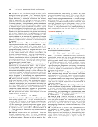 104 CAPÍTULO 3 Movimiento en dos o en tres dimensiones
30.0 m/min
400.0 m
B C
A
Figura 3.53 Problema 3.76.
3.71. Un cohete se lanza verticalmente partiendo del reposo con una
aceleración constante hacia arriba de 1.75 ms2
. De repente, 22.0 s des-
pués del lanzamiento, del cohete debe desprenderse un tanque de com-
bustible innecesario. Un miembro de la tripulación mide la rapidez
inicial del tanque en 25.0 ms e indica que éste se mueve en forma per-
pendicular a la trayectoria del cohete. El tanque de combustible no su-
fre resistencia del aire y sólo experimenta la fuerza de gravedad una
vez que abandona el cohete. a) ¿Con qué rapidez se desplaza el cohete
en el instante en que el tanque de combustible se desprende? b) ¿Cuá-
les son las componentes horizontal y vertical de la velocidad del tan-
que de combustible justo en el momento del desprendimiento, de
acuerdo con las mediciones que realiza i) un miembro de la tripulación
y ii) un técnico ubicado en tierra? c) ¿A qué ángulo con respecto a la
horizontal se mueve inicialmente el tanque de combustible que se des-
prende, de acuerdo con las mediciones de i) un miembro de la tripula-
ción y ii) un técnico ubicado en tierra? d) ¿Cuál es la altura máxima
por encima de la plataforma de lanzamiento que alcanza el tanque que
se desprende?
3.72. Cuando se encuentra a 145 m por encima del suelo, un cohete,
que viaja verticalmente hacia arriba a una rapidez constante de 8.50 ms
relativa al suelo, lanza un segundo cohete con una rapidez de 12.0
ms a un ángulo de 53.0° por encima de la horizontal; ambas cantida-
des son medidas por un astronauta que va sentado en el interior del co-
hete. La resistencia del aire es muy insigniﬁcante como para tomarse
en cuenta. a) En el momento en que se lanza el segundo cohete, ¿cuá-
les son las componentes horizontal y vertical de su velocidad relativa a
i) el astronauta que va sentado dentro del cohete y ii) la estación de
control de la misión ubicada en tierra? b) Determine la rapidez inicial
y el ángulo de lanzamiento del segundo cohete de acuerdo con las me-
diciones del centro de control. c) ¿Cuál es la altura máxima por encima
del suelo que alcanza el segundo cohete?
3.73. En una celebración del 4 de julio, se lanza un petardo desde nivel
del suelo con una velocidad inicial de 25.0 ms a 30.08 con respecto a
la vertical. Cuando alcanza su altura máxima, estalla en muchos frag-
mentos lanzando una ráfaga de chispas. Dos de esos fragmentos viajan
hacia delante inicialmente a 20.0 ms a 653.08 con respecto a la hori-
zontal; ambas cantidades se miden relativas al petardo original justo
antes de que estalle. ¿Con qué ángulo con respecto a la horizontal se
mueven inicialmente los dos fragmentos justo después del estallido,
según las mediciones de un espectador ubicado en el suelo?
3.74. En una película de aventuras, el héroe debe lanzar una granada
desde su auto, que viaja a 90.0 kmh, al de su enemigo, que viaja a 110
kmh. El auto del enemigo está 15.8 m adelante del auto del héroe
cuando éste suelta la granada. Si la velocidad inicial de la granada rela-
tiva al héroe está a 45° sobre la horizontal, ¿qué magnitud de velocidad
inicial deberá tener? Ambos autos viajan en la misma dirección en un
camino plano, y puede despreciarse la resistencia del aire. Obtenga la
magnitud de la velocidad relativa tanto al héroe como al suelo.
3.75. Una piedra atada a una cuerda se mueve en el plano xy; sus coor-
denadas en función del tiempo son
donde R y son constantes. a) Demuestre que la distancia de la pie-
dra al origen es constante e igual a R, es decir, que su trayectoria es un
círculo de radio R. b) Demuestre que la velocidad de la piedra siempre
es perpendicular a su vector de posición. c) Demuestre que la acelera-
ción de la piedra siempre es opuesta en dirección al vector de posición
y tiene magnitud v2
R. d) Demuestre que la magnitud de la velocidad
de la piedra es constante e igual a vR. e) Combine los resultados de
c) y d) para demostrar que la aceleración de la piedra tiene magnitud
constante v2
R.
3.76. Un río de 400.0 m de ancho ﬂuye de oeste a este a 30.0 mmin.
La lancha donde usted viaja se mueve a 100.0 mmin relativa al agua,
sin importar la dirección en que apunte. Para cruzar el río, usted parte
de un muelle en el punto A en la ribera sur. Hay una lancha que llega a
v
x1t2 5 Rcosvt y1t2 5 Rsenvt
tierra directamente en el sentido opuesto, en el punto B de la ribera
norte, y también una que llega al punto C, 75.0 m corriente abajo des-
de B (ﬁgura 3.53). a) ¿A qué punto de la ribera norte llegaría usted a
tierra, si su lancha apuntara perpendicularmente a la corriente del agua, y
qué distancia viajaría? b) Si usted dirige inicialmente su lancha justo ha-
cia el punto C y no cambiara ese rumbo en relación con la orilla, ¿a qué
punto de la ribera norte llegaría? c) Para llegar al punto C: i) ¿con
qué rumbo debería dirigir su bote?, ii) ¿cuánto tiempo tardaría en cru-
zar el río?, iii) ¿qué distancia viajaría?, y iv) ¿cuál sería la rapidez de su
lancha según la medición de un observador situado en la ribera del río?
3.77. Cicloide. Una partícula se mueve en el plano xy. Sus coordena-
das están dadas en función del tiempo por
donde R y son constantes. a) Dibuje la trayectoria de la partícula. (Es
la trayectoria de un punto en el borde de una rueda que rueda con rapi-
dez constante sobre una superﬁcie horizontal. La curva descrita por el
punto en el espacio se llama cicloide.) b) Determine las componentes
de velocidad y de aceleración de la partícula en cualquier instante t.
c) ¿En qué instantes la partícula está momentáneamente en reposo?
¿Qué coordenadas tiene la partícula en esos instantes? ¿Qué magnitud
y dirección tiene la aceleración en esos instantes? d) ¿La magnitud de
la aceleración depende del tiempo? Compare este movimiento con el
movimiento circular uniforme.
3.78. Un proyectil se dispara desde el punto A con un ángulo por enci-
ma de la horizontal. En su punto más alto, después de haber viajado
una distancia horizontal D a partir de su punto de lanzamiento, explota
súbitamente en dos fragmentos idénticos que viajan horizontalmente
con velocidades iguales, pero en sentido opuesto, según las medicio-
nes relativas al proyectil justo antes de que explote. Si un fragmento
cae de regreso en el punto A, ¿a qué distancia de A (en términos de D)
caerá el otro fragmento?
3.79. Centrifugador en Mercurio. Un centrifugador-laboratorio en
la Tierra efectúa n rpm (revmin) y produce una aceleración de 5.00g
en su extremo externo. a) ¿Cuál es la aceleración (en g) en un punto a
mitad del camino hacia el extremo externo? b) Ahora se utiliza esta
centrifugadora en una cápsula espacial en el planeta Mercurio, donde
gMercurio es 0. 378 del valor de g en la Tierra. ¿Cuántas rpm (en términos
de n) producirían 5gMercurio en su extremo externo?
3.80. Gotas de lluvia. Cuando la velocidad de un tren es de 12.0
ms al este, las gotas de lluvia que caen verticalmente con respecto a la
Tierra dejan huellas inclinadas 30.0° con respecto a la vertical en las
ventanillas del tren. a) ¿Qué componente horizontal tiene la velocidad
de una gota con respecto a la Tierra? ¿Y con respecto al tren? b) ¿Qué
magnitud tiene la velocidad de la gota con respecto a la Tierra? ¿Y con
respecto al tren?
3.81. Una piloto de avión ﬁja un curso al oeste según la brújula y man-
tiene una rapidez con respecto al aire de 220 kmh. Después de volar
0.500 h, ella está sobre una ciudad 120 km al oeste y 20 km al sur de su
punto de partida. a) Calcule la velocidad del viento (magnitud y direc-
ción). b) Si dicha velocidad es de 40 kmh al sur, ¿qué curso debe ﬁjar
la piloto para viajar al oeste? La rapidez con respecto al aire es la mis-
ma de 220 kmh.
v
x1t2 5 R1vt 2 senvt2 y1t2 5 R11 2 cosvt2
 