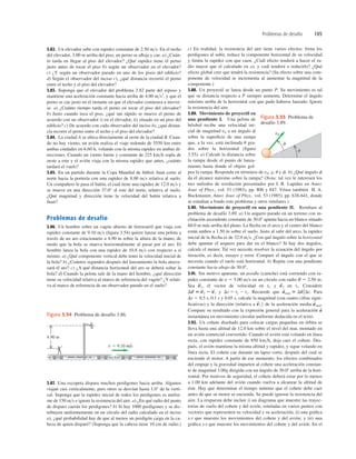 Problemas de desafío 105
v 5 9.10 m/s
4.90 m
Figura 3.54 Problema de desafío 3.86.
3.82. Un elevador sube con rapidez constante de 2.50 ms. En el techo
del elevador, 3.00 m arriba del piso, un perno se aﬂoja y cae. a) ¿Cuán-
to tarda en llegar al piso del elevador? ¿Qué rapidez tiene el perno
justo antes de tocar el piso b) según un observador en el elevador?
c) ¿Y según un observador parado en uno de los pisos del ediﬁcio?
d) Según el observador del inciso c), ¿qué distancia recorrió el perno
entre el techo y el piso del elevador?
3.83. Suponga que el elevador del problema 3.82 parte del reposo y
mantiene una aceleración constante hacia arriba de 4.00 ms2
, y que el
perno se cae justo en el instante en que el elevador comienza a mover-
se. a) ¿Cuánto tiempo tarda el perno en tocar el piso del elevador?
b) Justo cuando toca el piso, ¿qué tan rápido se mueve el perno de
acuerdo con un observador i) en el elevador, ii) situado en un piso del
ediﬁcio? c) De acuerdo con cada observador del inciso b), ¿qué distan-
cia recorre el perno entre el techo y el piso del elevador?
3.84. La ciudad A se ubica directamente al oeste de la ciudad B. Cuan-
do no hay viento, un avión realiza el viaje redondo de 5550 km entre
ambas ciudades en 6.60 h, volando con la misma rapidez en ambas di-
recciones. Cuando un viento fuerte y constante de 225 kmh sopla de
oeste a este y el avión viaja con la misma rapidez que antes, ¿cuánto
tardará el vuelo?
3.85. En un partido durante la Copa Mundial de fútbol, Juan corre al
norte hacia la portería con una rapidez de 8.00 ms relativa al suelo.
Un compañero le pasa el balón, el cual tiene una rapidez de 12.0 ms y
se mueve en una dirección 37.0° al este del norte, relativa al suelo.
¿Qué magnitud y dirección tiene la velocidad del balón relativa a
Juan?
Problemas de desafío
3.86. Un hombre sobre un vagón abierto de ferrocarril que viaja con
rapidez constante de 9.10 ms (ﬁgura 3.54) quiere lanzar una pelota a
través de un aro estacionario a 4.90 m sobre la altura de la mano, de
modo que la bola se mueva horizontalmente al pasar por el aro. El
hombre lanza la bola con una rapidez de 10.8 ms con respecto a sí
mismo. a) ¿Qué componente vertical debe tener la velocidad inicial de
la bola? b) ¿Cuántos segundos después del lanzamiento la bola atrave-
sará el aro? c) ¿A qué distancia horizontal del aro se deberá soltar la
bola? d) Cuando la pelota sale de la mano del hombre, ¿qué dirección
tiene su velocidad relativa al marco de referencia del vagón? ¿Y relati-
va al marco de referencia de un observador parado en el suelo?
c) En realidad, la resistencia del aire tiene varios efectos: frena los
perdigones al subir, reduce la componente horizontal de su velocidad
y limita la rapidez con que caen. ¿Cuál efecto tenderá a hacer el ra-
dio mayor que el calculado en a), y cuál tenderá a reducirlo? ¿Qué
efecto global cree que tendrá la resistencia? (Su efecto sobre una com-
ponente de velocidad se incrementa al aumentar la magnitud de la
componente.)
3.88. Un proyectil se lanza desde un punto P. Su movimiento es tal
que su distancia respecto a P siempre aumenta. Determine el ángulo
máximo arriba de la horizontal con que pudo haberse lanzado. Ignore
la resistencia del aire.
3.89. Movimiento de proyectil en
una pendiente I. Una pelota de
béisbol recibe una velocidad ini-
cial de magnitud v0 a un ángulo f
sobre la superﬁcie de una rampa
que, a la vez, está inclinada u gra-
dos sobre la horizontal (ﬁgura
3.55). a) Calcule la distancia sobre
la rampa desde el punto de lanza-
miento hasta donde el objeto gol-
pea la rampa. Responda en términos de v0, g, u y f. b) ¿Qué ángulo f
da el alcance máximo sobre la rampa? (Nota: tal vez le interesen los
tres métodos de resolución presentados por I. R. Lapidus en Amer.
Jour. of Phys., vol. 51 (1983), pp. 806 y 847. Véase también H. A.
Buckmaster, Amer. Jour. of Phys., vol. 53 (1985), pp. 638-641, donde
se estudian a fondo este problema y otros similares.)
3.90. Movimiento de proyectil en una pendiente II. Remítase al
problema de desafío 3.89. a) Un arquero parado en un terreno con in-
clinación ascendente constante de 30.08 apunta hacia un blanco situado
60.0 m más arriba del plano. La ﬂecha en el arco y el centro del blanco
están ambos a 1.50 m sobre el suelo. Justo al salir del arco, la rapidez
inicial de la ﬂecha es de 32.0 ms. ¿Con qué ángulo sobre la horizontal
debe apuntar el arquero para dar en el blanco? Si hay dos ángulos,
calcule el menor. Tal vez necesite resolver la ecuación del ángulo por
iteración, es decir, ensayo y error. Compare el ángulo con el que se
necesita cuando el suelo está horizontal. b) Repita con una pendiente
constante hacia abajo de 30.08.
3.91. Sin motivo aparente, un poodle (caniche) está corriendo con ra-
pidez constante de v 5 5.00 ms en un círculo con radio R 5 2.50 m.
Sea , el vector de velocidad en tl, y en t2. Considere
y Recuerde que Para
0.1 s y 0.05 s, calcule la magnitud (con cuatro cifras signi-
ﬁcativas) y la dirección (relativa a de la aceleración media
Compare su resultado con la expresión general para la aceleración
instantánea en movimiento circular uniforme deducida en el texto.
3.92. Un cohete diseñado para colocar cargas pequeñas en órbita se
lleva hasta una altitud de 12.0 km sobre el nivel del mar, montado en
un avión comercial convertido. Cuando el avión está volando en línea
recta, con rapidez constante de 850 kmh, deja caer el cohete. Des-
pués, el avión mantiene la misma altitud y rapidez, y sigue volando en
línea recta. El cohete cae durante un lapso corto, después del cual se
enciende el motor. A partir de ese momento, los efectos combinados
del empuje y la gravedad imparten al cohete una aceleración constan-
te de magnitud 3.00g dirigida con un ángulo de 30.08 arriba de la hori-
zontal. Por motivos de seguridad, el cohete deberá estar por lo menos
a 1.00 km adelante del avión cuando vuelva a alcanzar la altitud de
éste. Hay que determinar el tiempo mínimo que el cohete debe caer
antes de que su motor se encienda. Se puede ignorar la resistencia del
aire. La respuesta debe incluir i) un diagrama que muestre las trayec-
torias de vuelo del cohete y del avión, rotuladas en varios puntos con
vectores que representen su velocidad y su aceleración; ii) una gráﬁca
x-t que muestre los movimientos del cohete y del avión; y iii) una
gráﬁca y-t que muestre los movimientos del cohete y del avión. En el
a
S
a
S
med.
v
S
1 2
Dt 5 0.5 s,
a
S
med 5 Dv
S
/Dt.
Dt 5 t2 2 t1.
Dv
S
5 v
S
2 2 v
S
1
v
S
2
v
S
1
v0
f
u
Figura 3.55 Problema de
desafío 3.89.
3.87. Una escopeta dispara muchos perdigones hacia arriba. Algunos
viajan casi verticalmente, pero otros se desvían hasta 1.0° de la verti-
cal. Suponga que la rapidez inicial de todos los perdigones es unifor-
me de 150 ms e ignore la resistencia del aire. a) ¿En qué radio del punto
de disparo caerán los perdigones? b) Si hay 1000 perdigones y se dis-
tribuyen uniformemente en un círculo del radio calculado en el inciso
a), ¿qué probabilidad hay de que al menos un perdigón caiga en la ca-
beza de quien disparó? (Suponga que la cabeza tiene 10 cm de radio.)
 